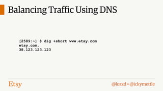Balancing Traffic Using DNS
[2589:~] $ dig +short www.etsy.com
www.etsy.com.edgekey.net.
e2463.b.akamaiedge.net.
23.74.122.37
[2589:~] $ dig +short www.etsy.com
[2589:~] $ dig +short www.etsy.com
etsy.com.
cs34.adn.edgecastcdn.net.
38.123.123.123
93.184.219.54
[2589:~] $ dig +short www.etsy.com
global-ssl.fastly.net.
185.31.19.184

@lozzd • @ickymettle

 