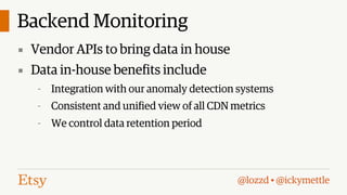Backend Monitoring
▪ Vendor APIs to bring data in house
▪ Data in-house benefits include
-

Integration with our anomaly detection systems

-

Consistent and unified view of all CDN metrics

-

We control data retention period

@lozzd • @ickymettle

 