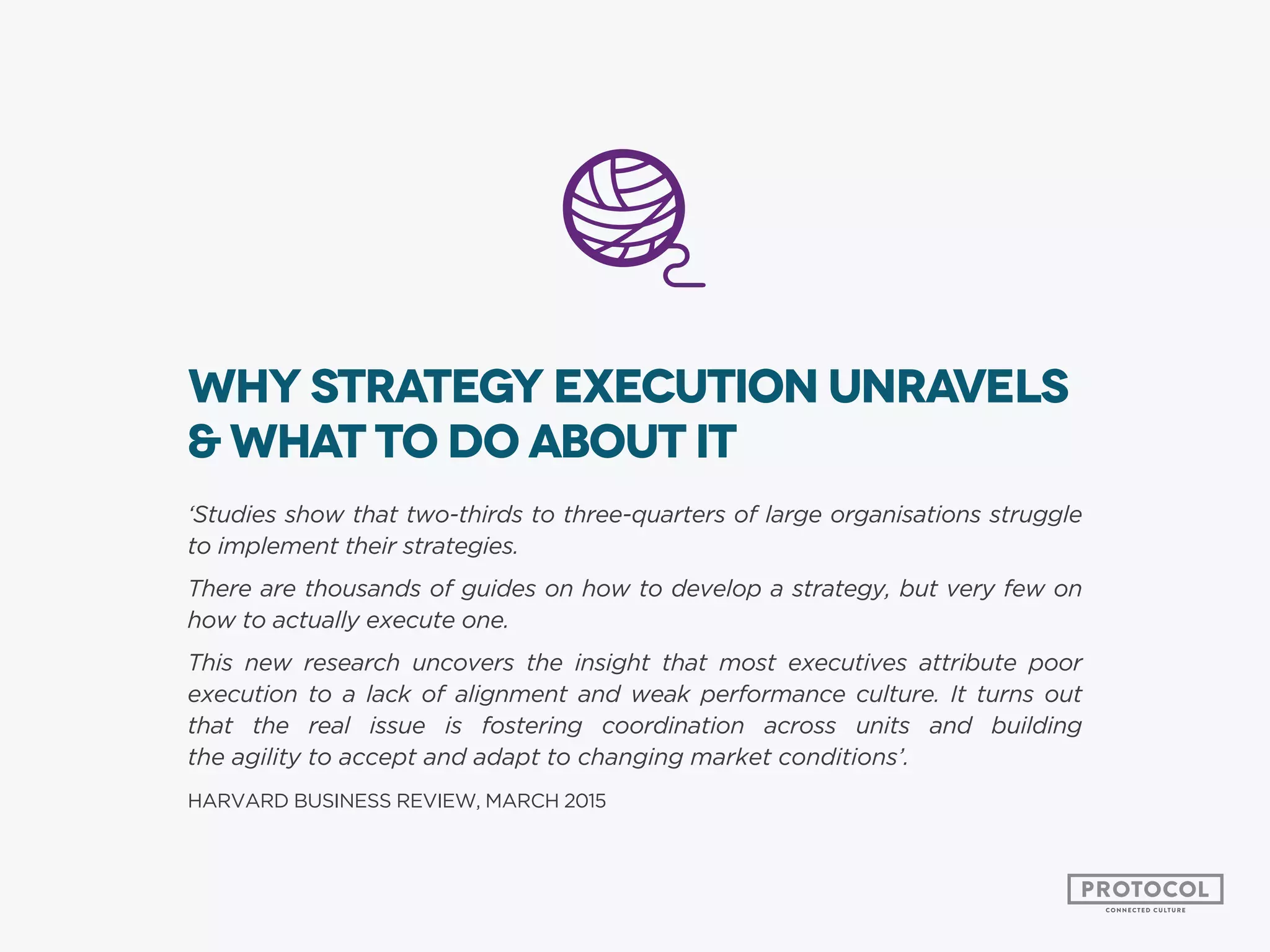 Why strategy execution unravels
& what to do about it
‘Studies show that two-thirds to three-quarters of large organisations struggle
to implement their strategies.
There are thousands of guides on how to develop a strategy, but very few on
how to actually execute one.
This new research uncovers the insight that most executives attribute poor
execution to a lack of alignment and weak performance culture. It turns out
that the real issue is fostering coordination across units and building
the agility to accept and adapt to changing market conditions’.
HARVARD BUSINESS REVIEW, MARCH 2015
 