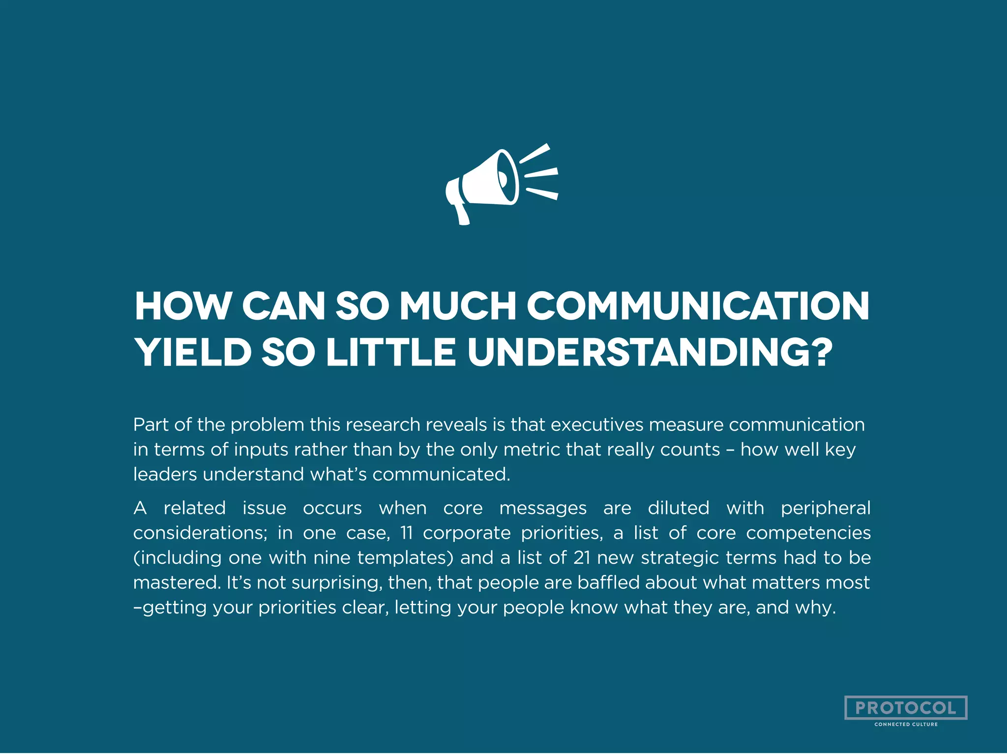 Part of the problem this research reveals is that executives measure communication
in terms of inputs rather than by the only metric that really counts – how well key
leaders understand what’s communicated.
A related issue occurs when core messages are diluted with peripheral
considerations; in one case, 11 corporate priorities, a list of core competencies
(including one with nine templates) and a list of 21 new strategic terms had to be
–getting your priorities clear, letting your people know what they are, and why.
How can so much communication
yield so little understanding?
 