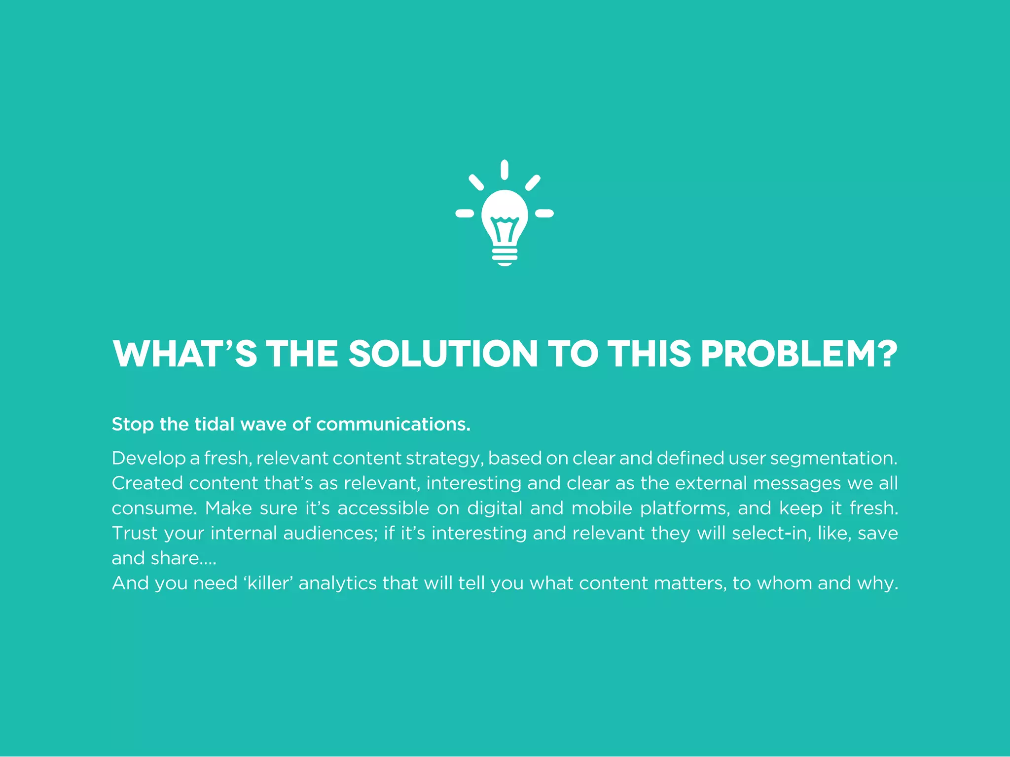 Stop the tidal wave of communications.
Created content that’s as relevant, interesting and clear as the external messages we all
consume. Make sure it’s accessible on digital and mobile platforms, and keep it fresh.
Trust your internal audiences; if it’s interesting and relevant they will select-in, like, save
and share….
And you need ‘killer’ analytics that will tell you what content matters, to whom and why.
What’s the solution to this problem?
 