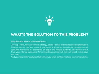 Stop the tidal wave of communications.
Created content that’s as relevant, interesting and clear as the external messages we all
consume. Make sure it’s accessible on digital and mobile platforms, and keep it fresh.
Trust your internal audiences; if it’s interesting and relevant they will select-in, like, save
and share….
And you need ‘killer’ analytics that will tell you what content matters, to whom and why.
What’s the solution to this problem?
 