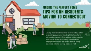 Moving from New Hampshire to Connecticut offers
an exciting adventure, blending historical charm
with modern comfort. This guide provides insights
into Connecticut's allure, living considerations,
employment outlook, real estate market, living
expenses, culture, and top places to visit.
FINDING THE PERFECT HOME
TIPS FOR NH RESIDENTS
MOVING TO CONNECTICUT
 