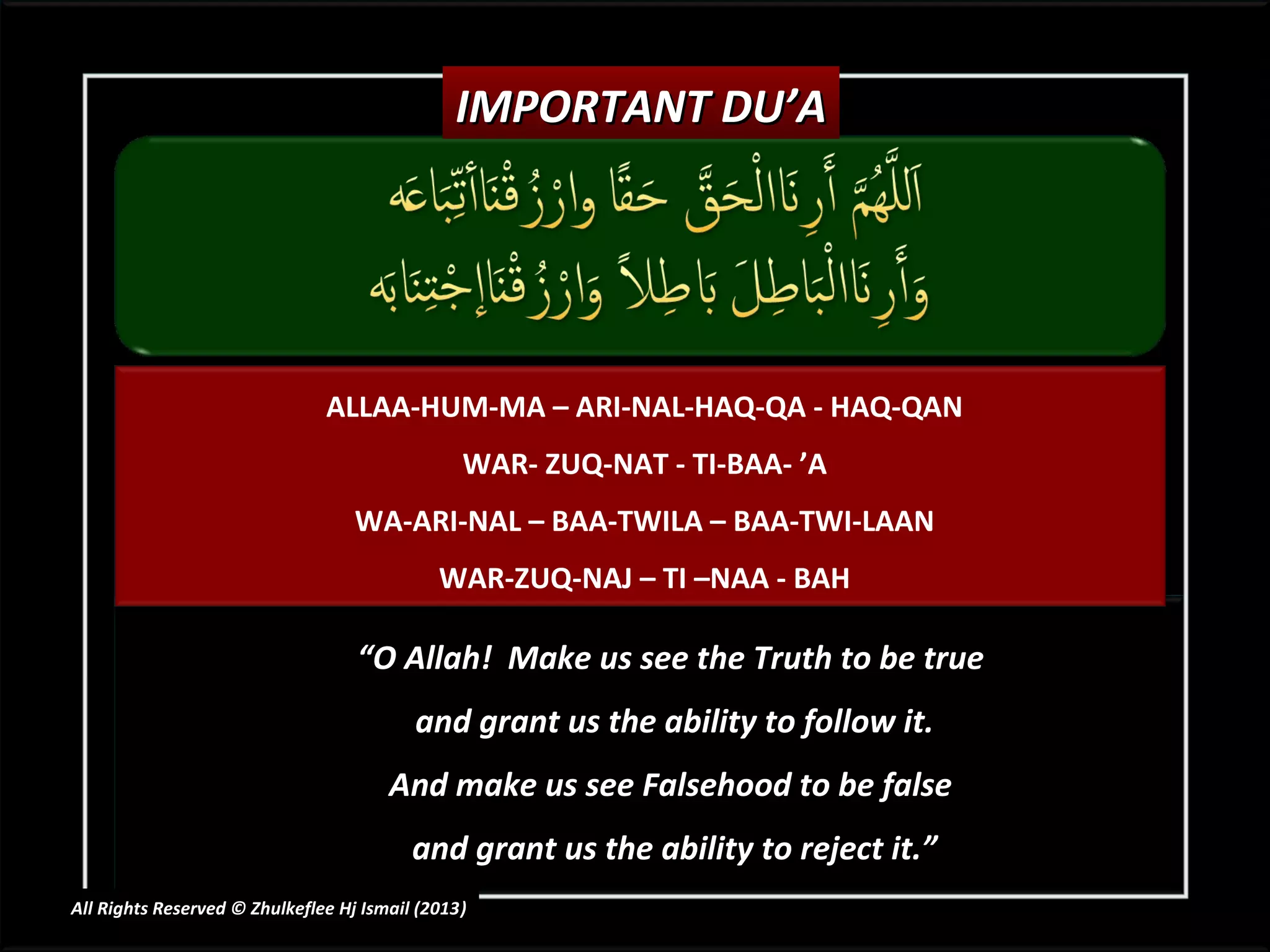 IMPORTANT DU’A




                               ALLAA-HUM-MA – ARI-NAL-HAQ-QA - HAQ-QAN
                                                WAR- ZUQ-NAT - TI-BAA- ’A
                                   WA-ARI-NAL – BAA-TWILA – BAA-TWI-LAAN
                                             WAR-ZUQ-NAJ – TI –NAA - BAH

                                   “O Allah! Make us see the Truth to be true
                                          and grant us the ability to follow it.
                                       And make us see Falsehood to be false
                                          and grant us the ability to reject it.”
All Rights Reserved © Zhulkeflee Hj Ismail (2013)
                                                )
 