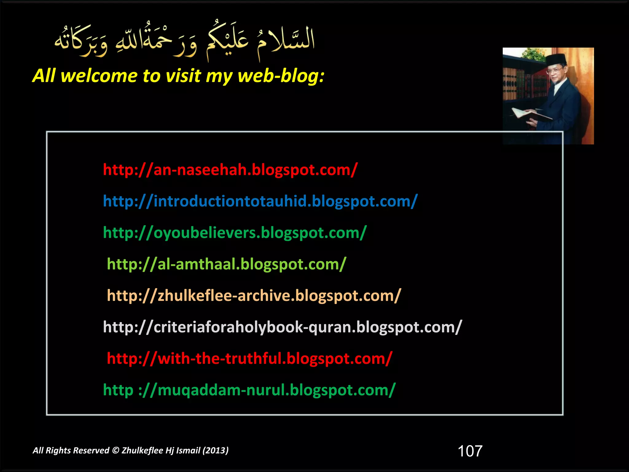 All welcome to visit my web-blog:



                 http://an-naseehah.blogspot.com/
                 http://introductiontotauhid.blogspot.com/
                 http://oyoubelievers.blogspot.com/
                  http://al-amthaal.blogspot.com/
                  http://zhulkeflee-archive.blogspot.com/
                 http://criteriaforaholybook-quran.blogspot.com/
                  http://with-the-truthful.blogspot.com/
                 http ://muqaddam-nurul.blogspot.com/


All Rights Reserved © Zhulkeflee Hj Ismail (2013)
                                                )              107
 