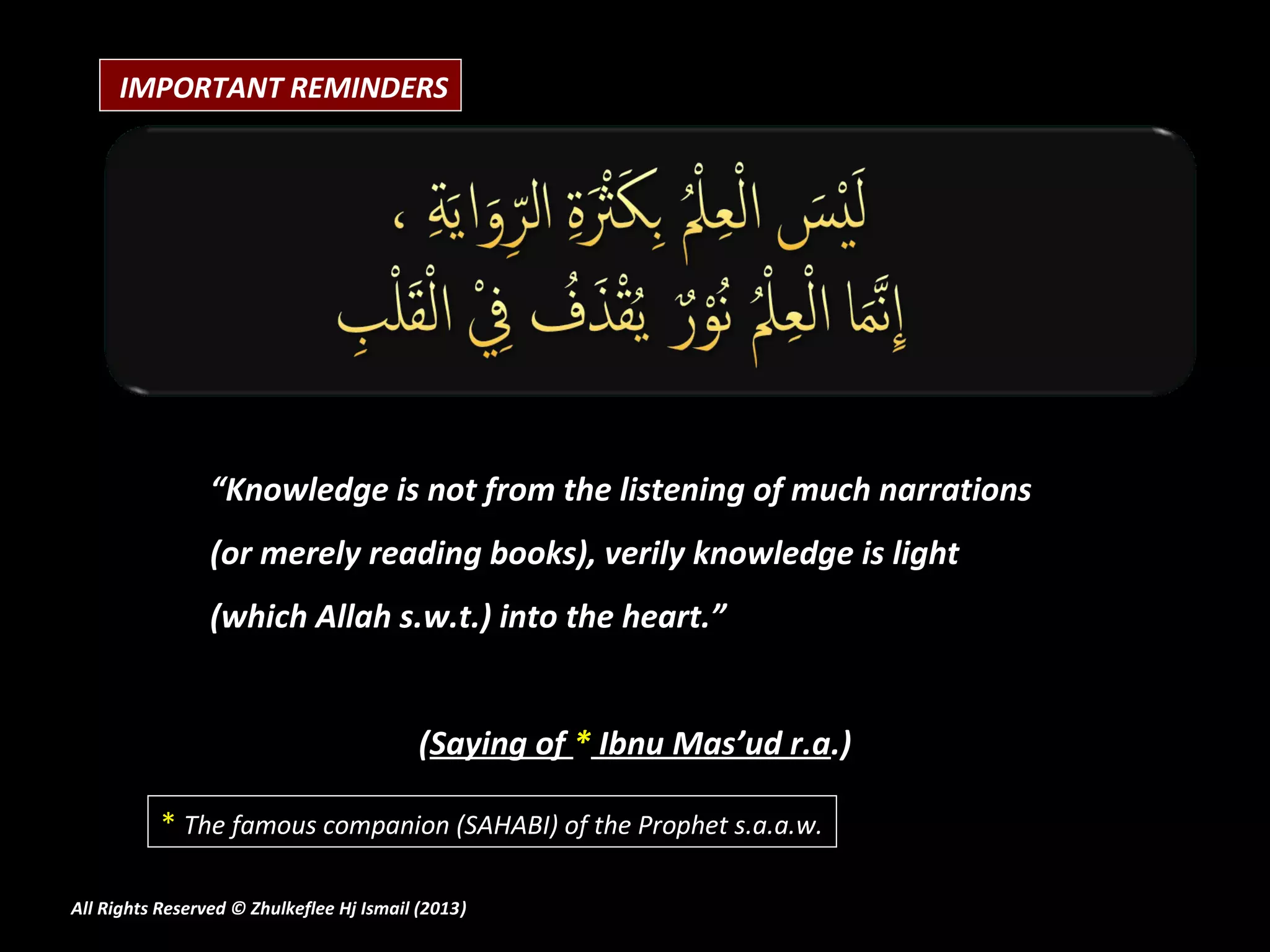 IMPORTANT REMINDERS




                 “Knowledge is not from the listening of much narrations
                 (or merely reading books), verily knowledge is light
                 (which Allah s.w.t.) into the heart.”


                                          (Saying of * Ibnu Mas’ud r.a.)

           * The famous companion (SAHABI) of the Prophet s.a.a.w.

All Rights Reserved © Zhulkeflee Hj Ismail (2013)
                                                )
 