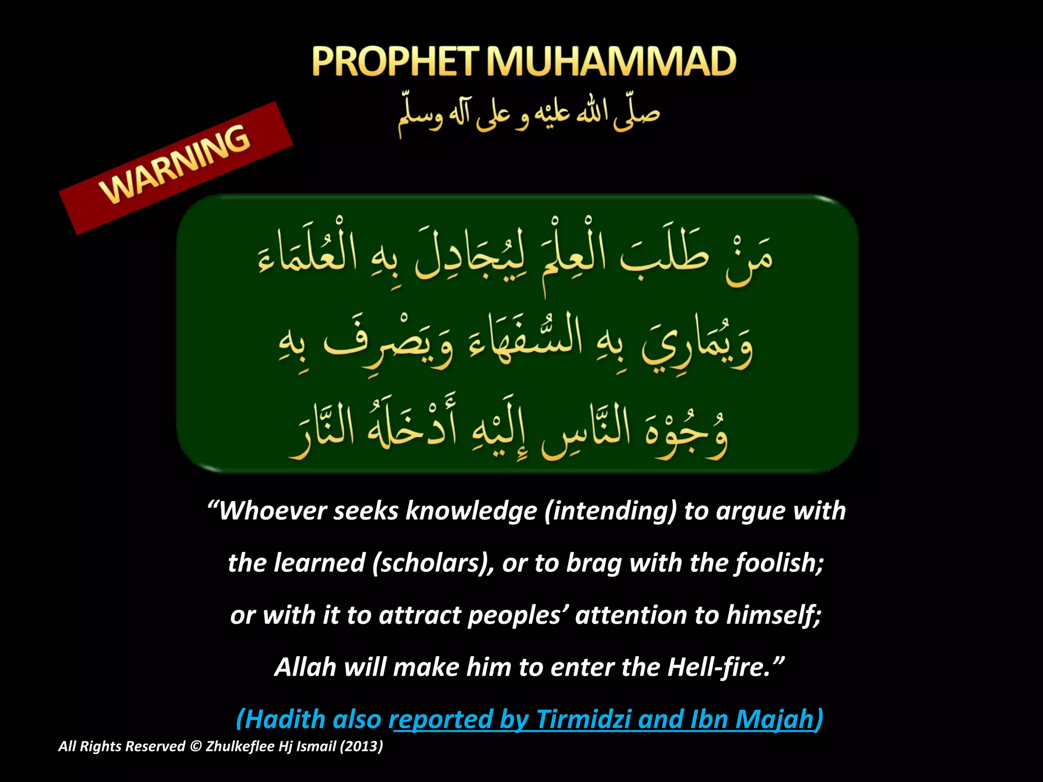 “Whoever seeks knowledge (intending) to argue with
                         the learned (scholars), or to brag with the foolish;
                         or with it to attract peoples’ attention to himself;
                                Allah will make him to enter the Hell-fire.”
                          (Hadith also reported by Tirmidzi and Ibn Majah)
All Rights Reserved © Zhulkeflee Hj Ismail (2013)
                                                )
 