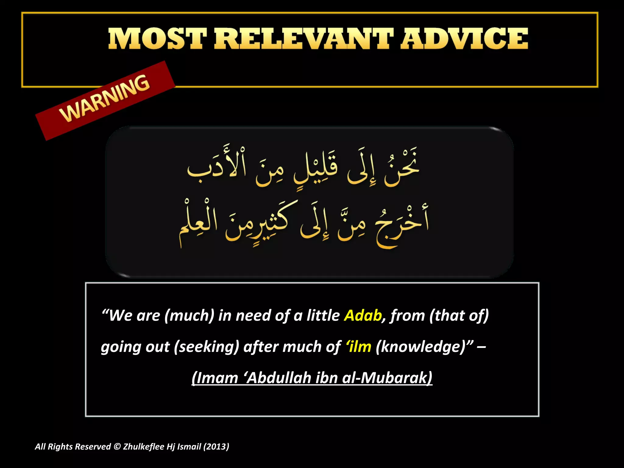 “We are (much) in need of a little Adab, from (that of)
                going out (seeking) after much of ‘ilm (knowledge)” –
                                       (Imam ‘Abdullah ibn al-Mubarak)


All Rights Reserved © Zhulkeflee Hj Ismail (2013)
                                                )
 