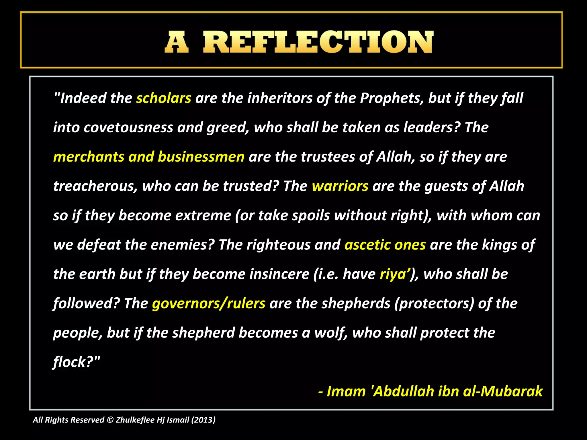 "Indeed the scholars are the inheritors of the Prophets, but if they fall
     into covetousness and greed, who shall be taken as leaders? The
     merchants and businessmen are the trustees of Allah, so if they are
     treacherous, who can be trusted? The warriors are the guests of Allah
     so if they become extreme (or take spoils without right), with whom can
     we defeat the enemies? The righteous and ascetic ones are the kings of
     the earth but if they become insincere (i.e. have riya’), who shall be
     followed? The governors/rulers are the shepherds (protectors) of the
     people, but if the shepherd becomes a wolf, who shall protect the
     flock?"
                                                    - Imam 'Abdullah ibn al-Mubarak
All Rights Reserved © Zhulkeflee Hj Ismail (2013)
                                                )
 