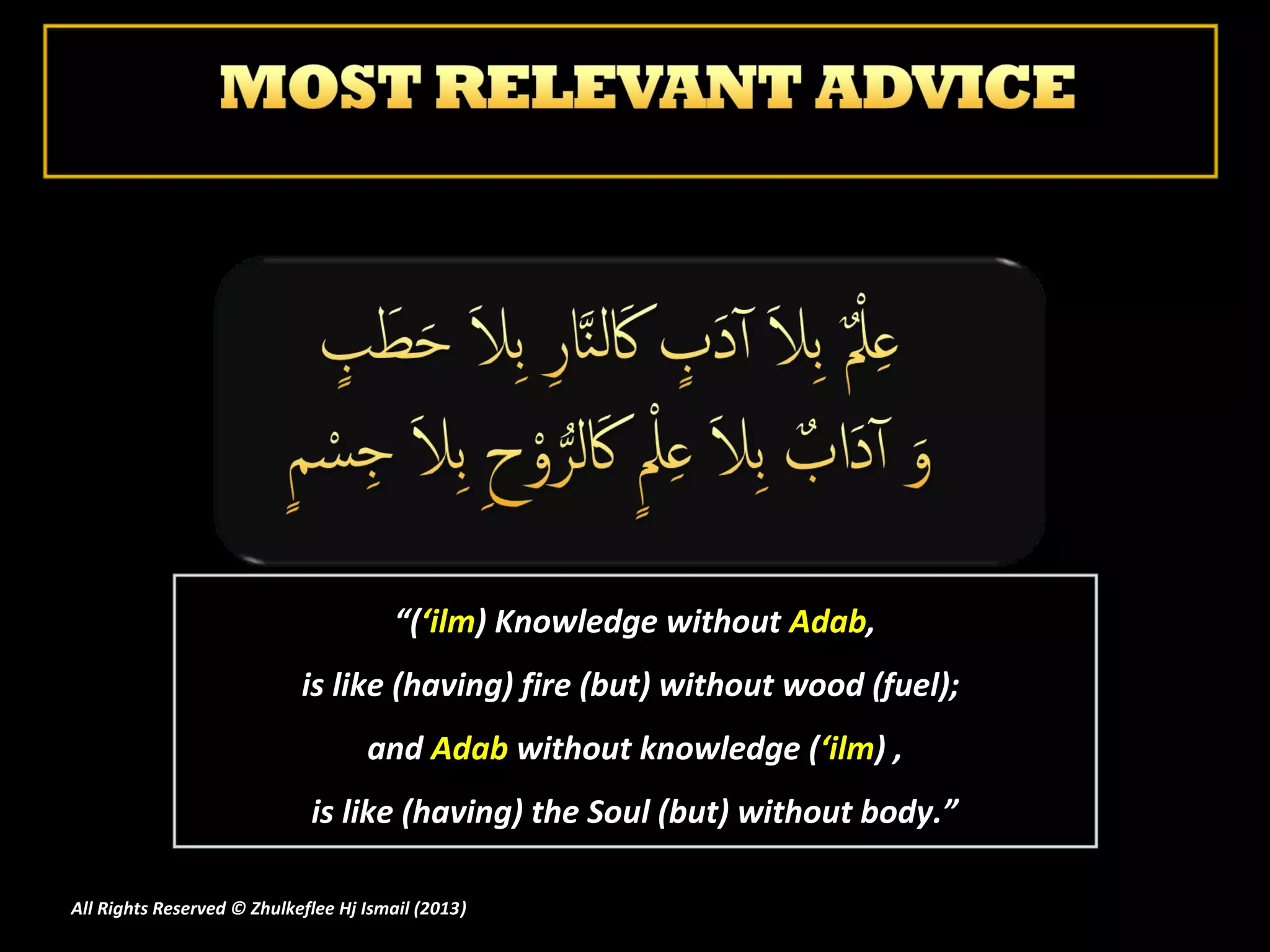 “(‘ilm) Knowledge without Adab,
                            is like (having) fire (but) without wood (fuel);
                                    and Adab without knowledge (‘ilm) ,
                             is like (having) the Soul (but) without body.”

All Rights Reserved © Zhulkeflee Hj Ismail (2013)
                                                )
 