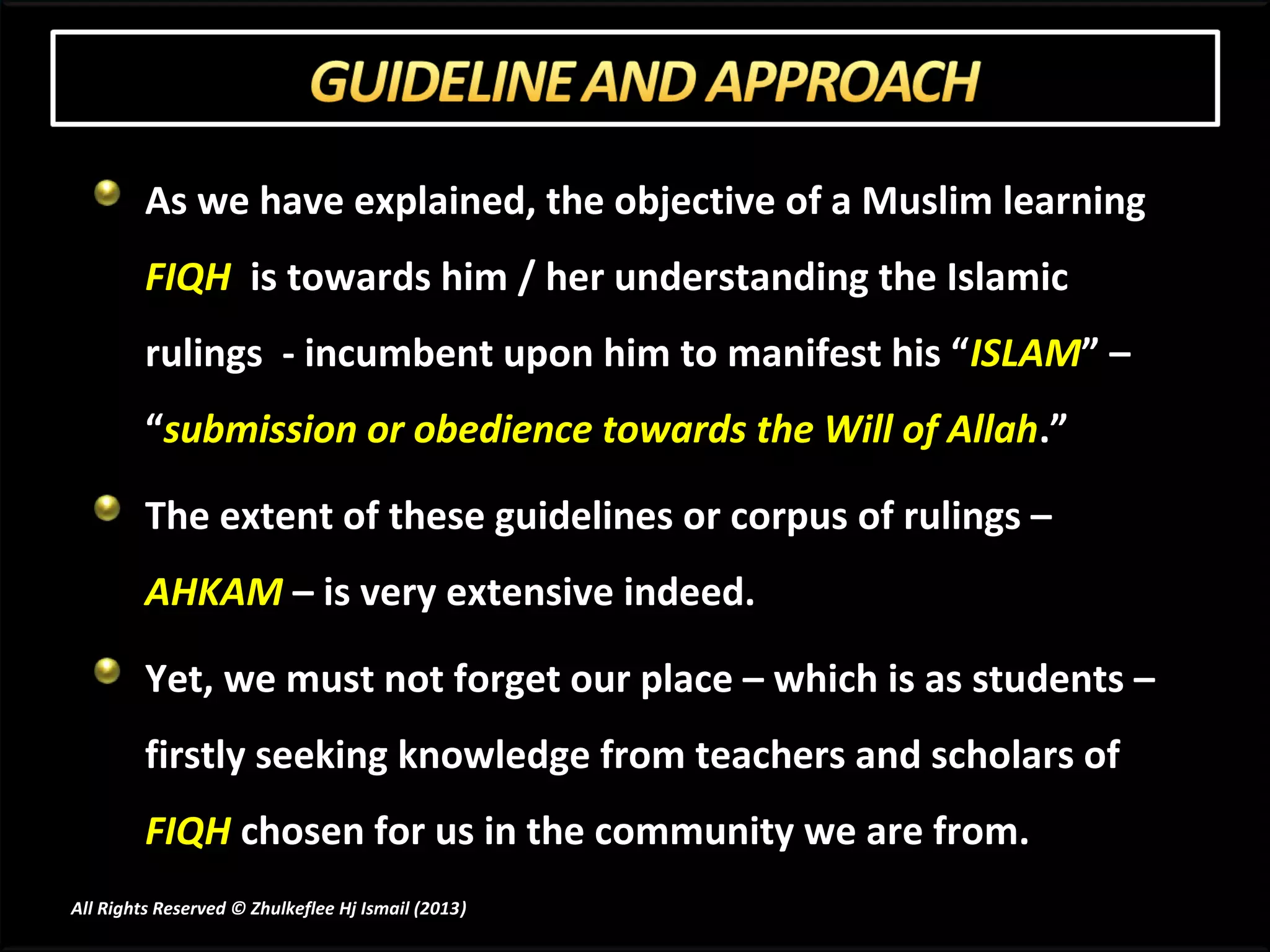 As we have explained, the objective of a Muslim learning
         FIQH is towards him / her understanding the Islamic
         rulings - incumbent upon him to manifest his “ISLAM” –
         “submission or obedience towards the Will of Allah.”

         The extent of these guidelines or corpus of rulings –
         AHKAM – is very extensive indeed.

         Yet, we must not forget our place – which is as students –
         firstly seeking knowledge from teachers and scholars of
         FIQH chosen for us in the community we are from.
All Rights Reserved © Zhulkeflee Hj Ismail (2013)
                                                )
 