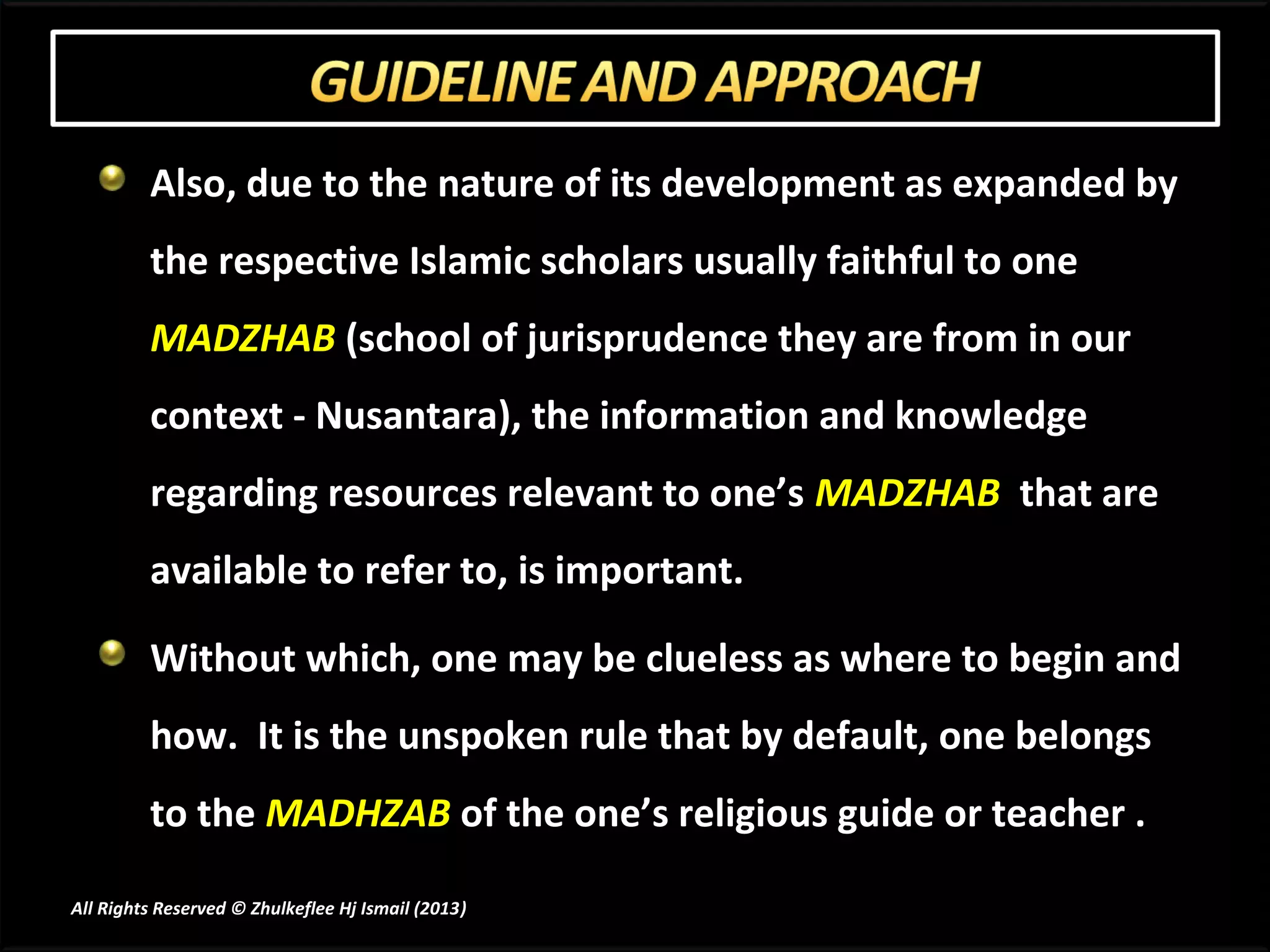 Also, due to the nature of its development as expanded by
         the respective Islamic scholars usually faithful to one
         MADZHAB (school of jurisprudence they are from in our
         context - Nusantara), the information and knowledge
         regarding resources relevant to one’s MADZHAB that are
         available to refer to, is important.

         Without which, one may be clueless as where to begin and
         how. It is the unspoken rule that by default, one belongs
         to the MADHZAB of the one’s religious guide or teacher .

All Rights Reserved © Zhulkeflee Hj Ismail (2013)
                                                )
 