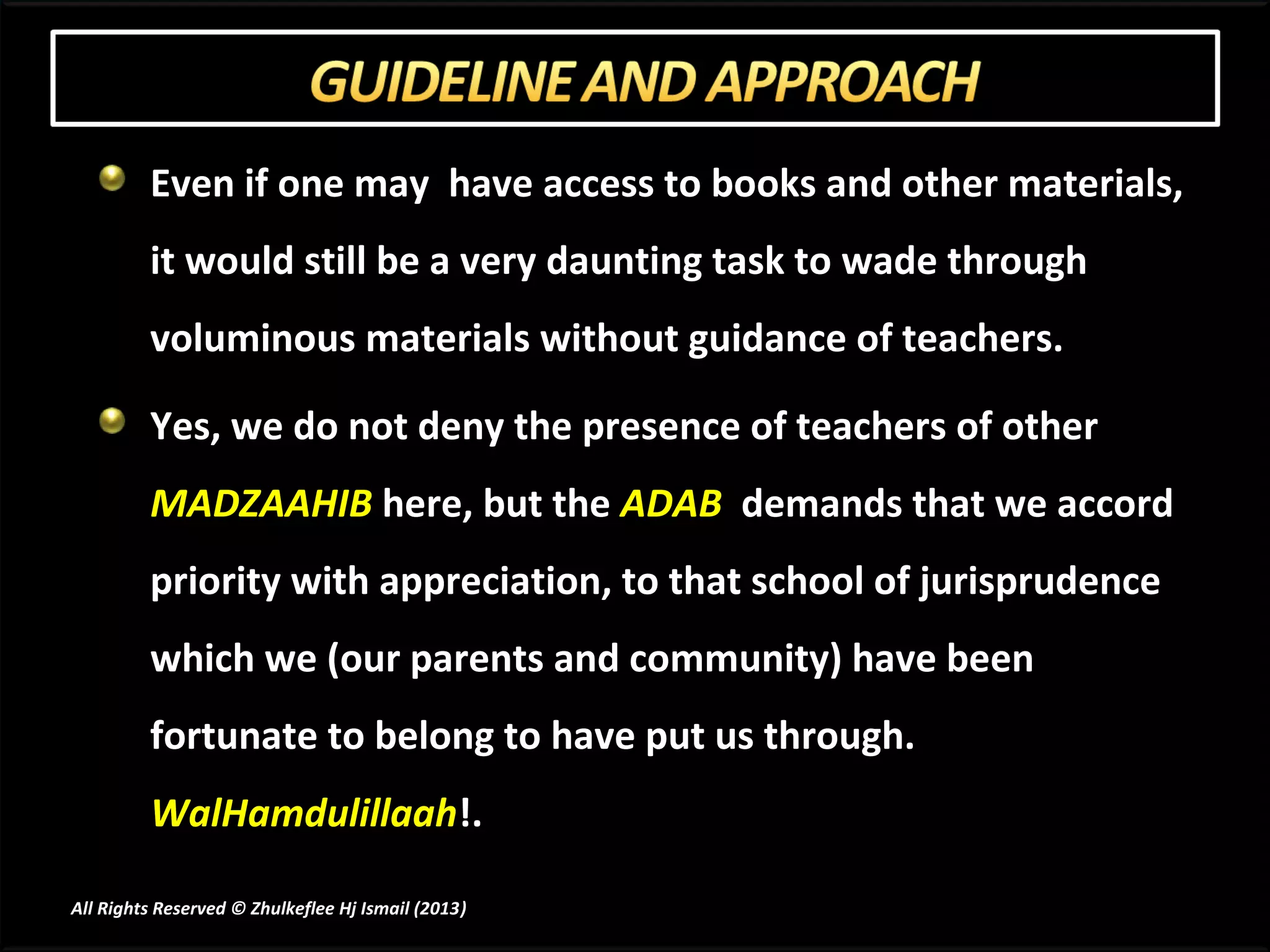 Even if one may have access to books and other materials,
         it would still be a very daunting task to wade through
         voluminous materials without guidance of teachers.

         Yes, we do not deny the presence of teachers of other
         MADZAAHIB here, but the ADAB demands that we accord
         priority with appreciation, to that school of jurisprudence
         which we (our parents and community) have been
         fortunate to belong to have put us through.
         WalHamdulillaah!.

All Rights Reserved © Zhulkeflee Hj Ismail (2013)
                                                )
 