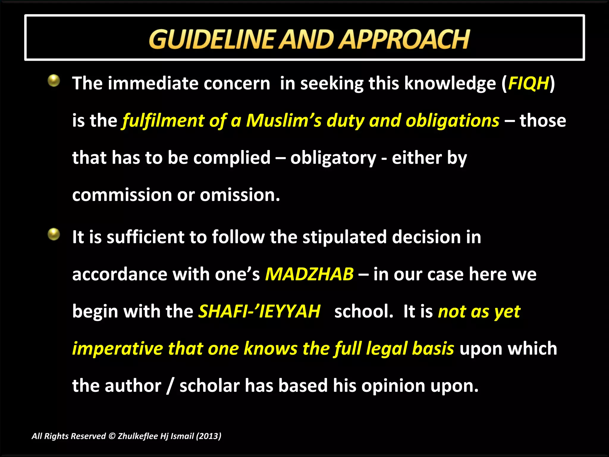 The immediate concern in seeking this knowledge (FIQH)
          is the fulfilment of a Muslim’s duty and obligations – those
          that has to be complied – obligatory - either by
          commission or omission.

          It is sufficient to follow the stipulated decision in
          accordance with one’s MADZHAB – in our case here we
          begin with the SHAFI-’IEYYAH school. It is not as yet
          imperative that one knows the full legal basis upon which
          the author / scholar has based his opinion upon.

All Rights Reserved © Zhulkeflee Hj Ismail (2013)
                                                )
 