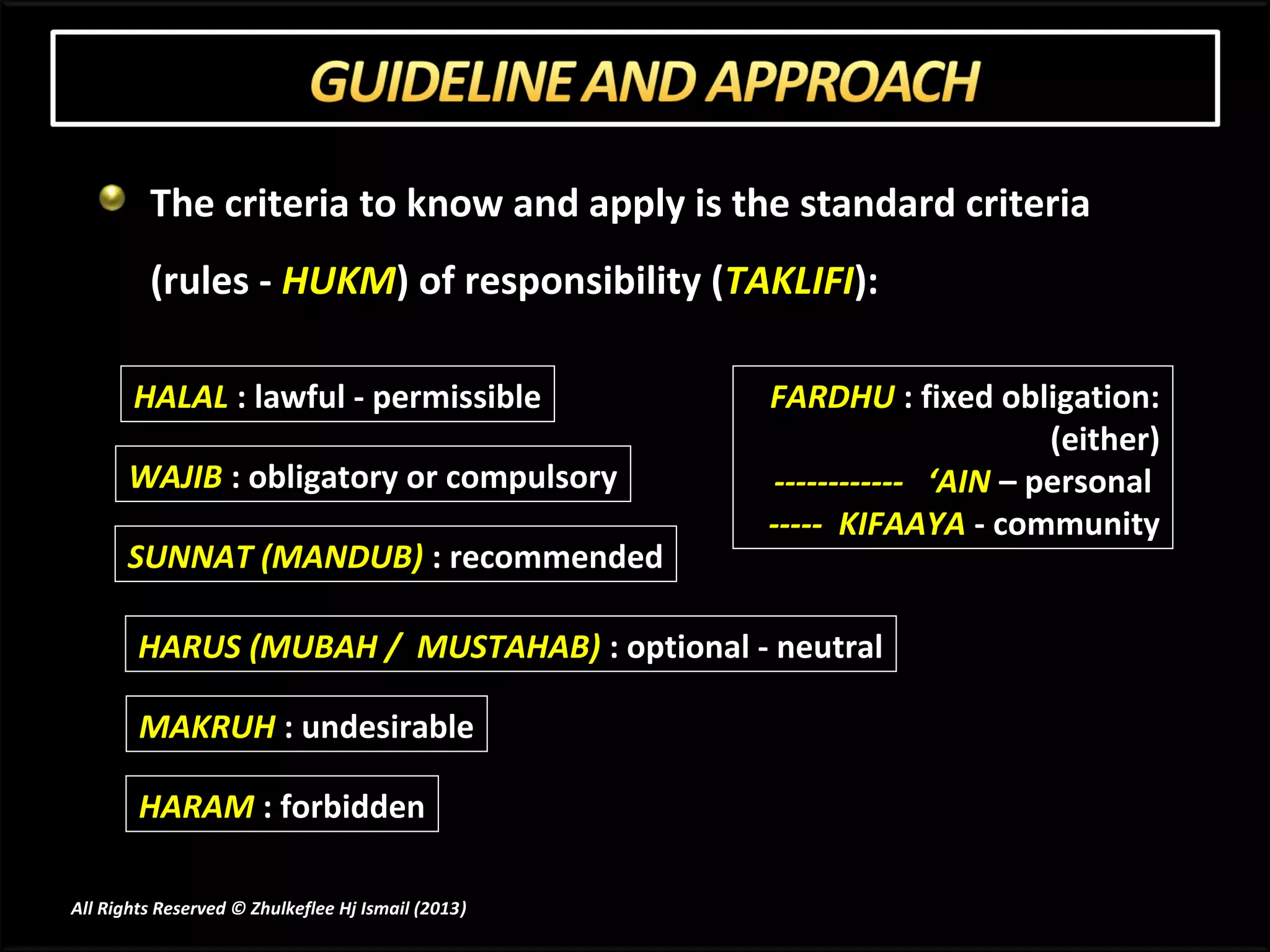 The criteria to know and apply is the standard criteria
         (rules - HUKM) of responsibility (TAKLIFI):

       HALAL : lawful - permissible                 FARDHU : fixed obligation:
                                                                          (either)
       WAJIB : obligatory or compulsory              ------------ ‘AIN – personal
                                                    ----- KIFAAYA - community
       SUNNAT (MANDUB) : recommended

        HARUS (MUBAH / MUSTAHAB) : optional - neutral

        MAKRUH : undesirable

        HARAM : forbidden

All Rights Reserved © Zhulkeflee Hj Ismail (2013)
                                                )
 