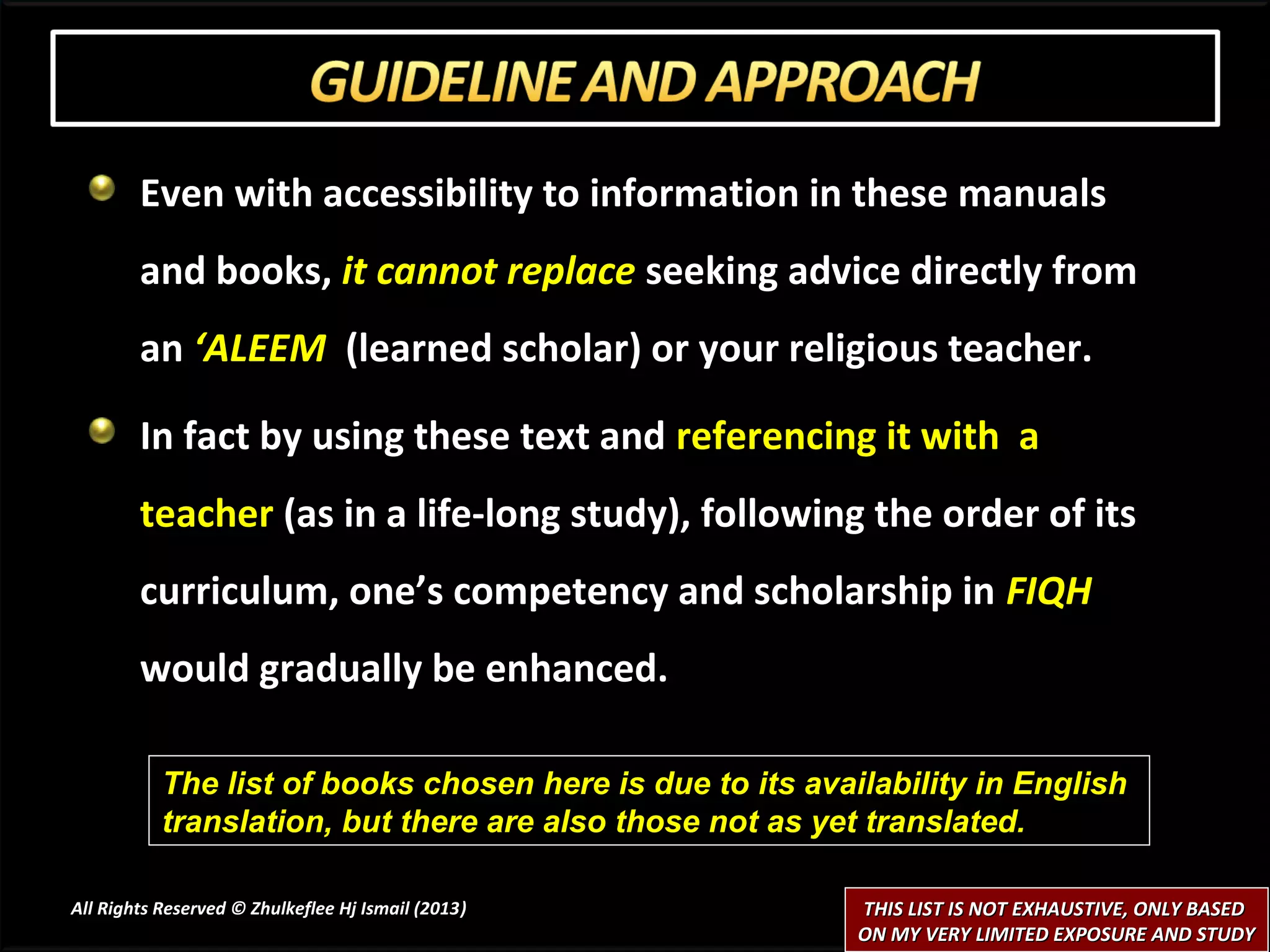 Even with accessibility to information in these manuals
        and books, it cannot replace seeking advice directly from
        an ‘ALEEM (learned scholar) or your religious teacher.

        In fact by using these text and referencing it with a
        teacher (as in a life-long study), following the order of its
        curriculum, one’s competency and scholarship in FIQH
        would gradually be enhanced.

           The list of books chosen here is due to its availability in English
           translation, but there are also those not as yet translated.

All Rights Reserved © Zhulkeflee Hj Ismail (2013)
                                                )          THIS LIST IS NOT EXHAUSTIVE, ONLY BASED
                                                           ON MY VERY LIMITED EXPOSURE AND STUDY
 