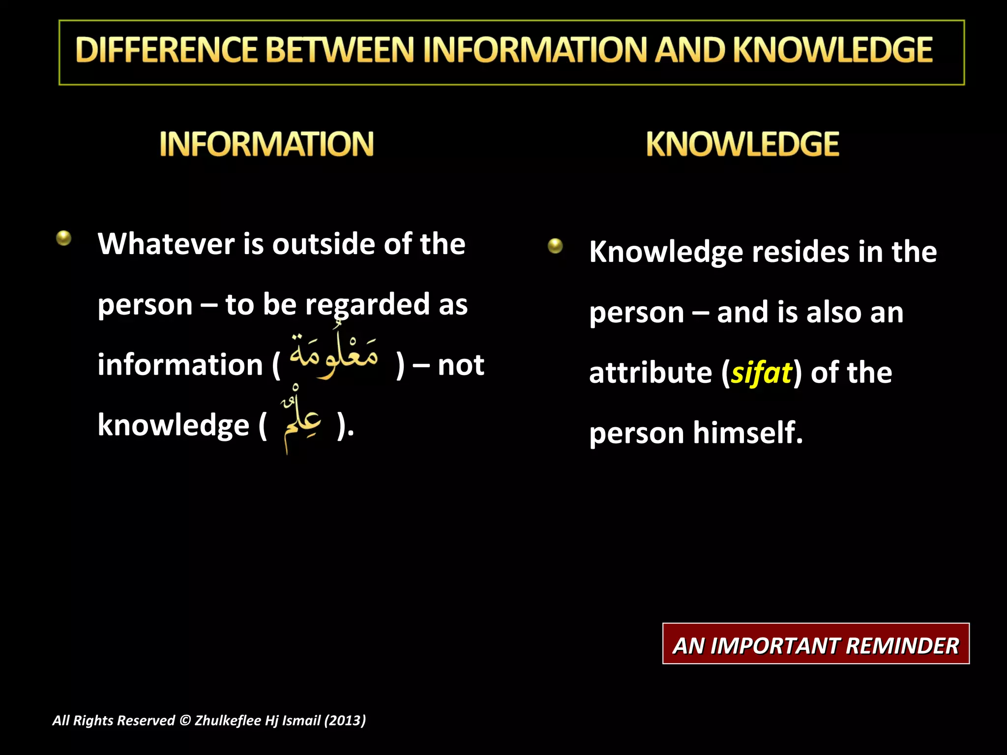 Whatever is outside of the                              Knowledge resides in the
      person – to be regarded as                              person – and is also an
      information (                                 ) – not   attribute (sifat) of the
      knowledge (                           ).                person himself.




                                                                    AN IMPORTANT REMINDER

All Rights Reserved © Zhulkeflee Hj Ismail (2013)
                                                )
 