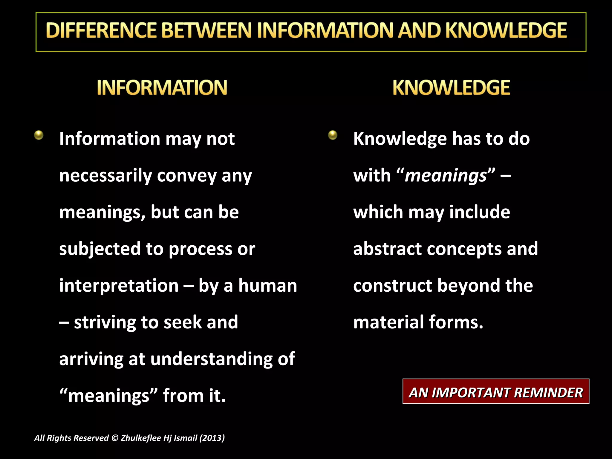 Information may not                           Knowledge has to do
      necessarily convey any                        with “meanings” –
      meanings, but can be                          which may include
      subjected to process or                       abstract concepts and
      interpretation – by a human                   construct beyond the
      – striving to seek and                        material forms.
      arriving at understanding of
      “meanings” from it.                                 AN IMPORTANT REMINDER

All Rights Reserved © Zhulkeflee Hj Ismail (2013)
                                                )
 