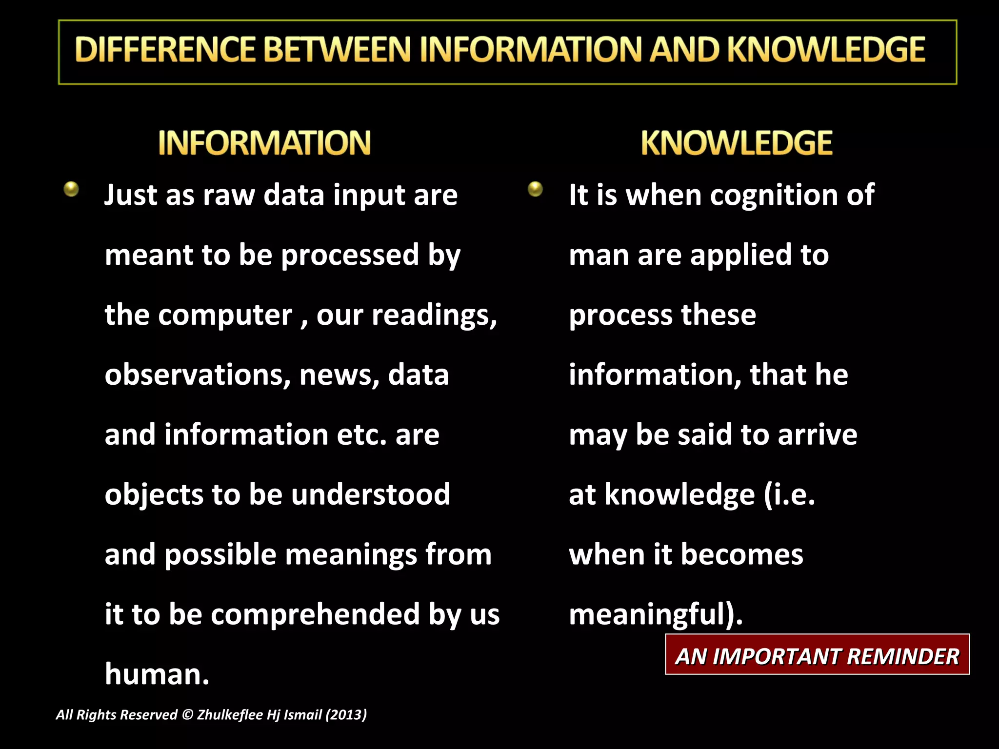 Just as raw data input are                   It is when cognition of
       meant to be processed by                     man are applied to
       the computer , our readings,                 process these
       observations, news, data                     information, that he
       and information etc. are                     may be said to arrive
       objects to be understood                     at knowledge (i.e.
       and possible meanings from                   when it becomes
       it to be comprehended by us                  meaningful).
                                                           AN IMPORTANT REMINDER
       human.
All Rights Reserved © Zhulkeflee Hj Ismail (2013)
                                                )
 