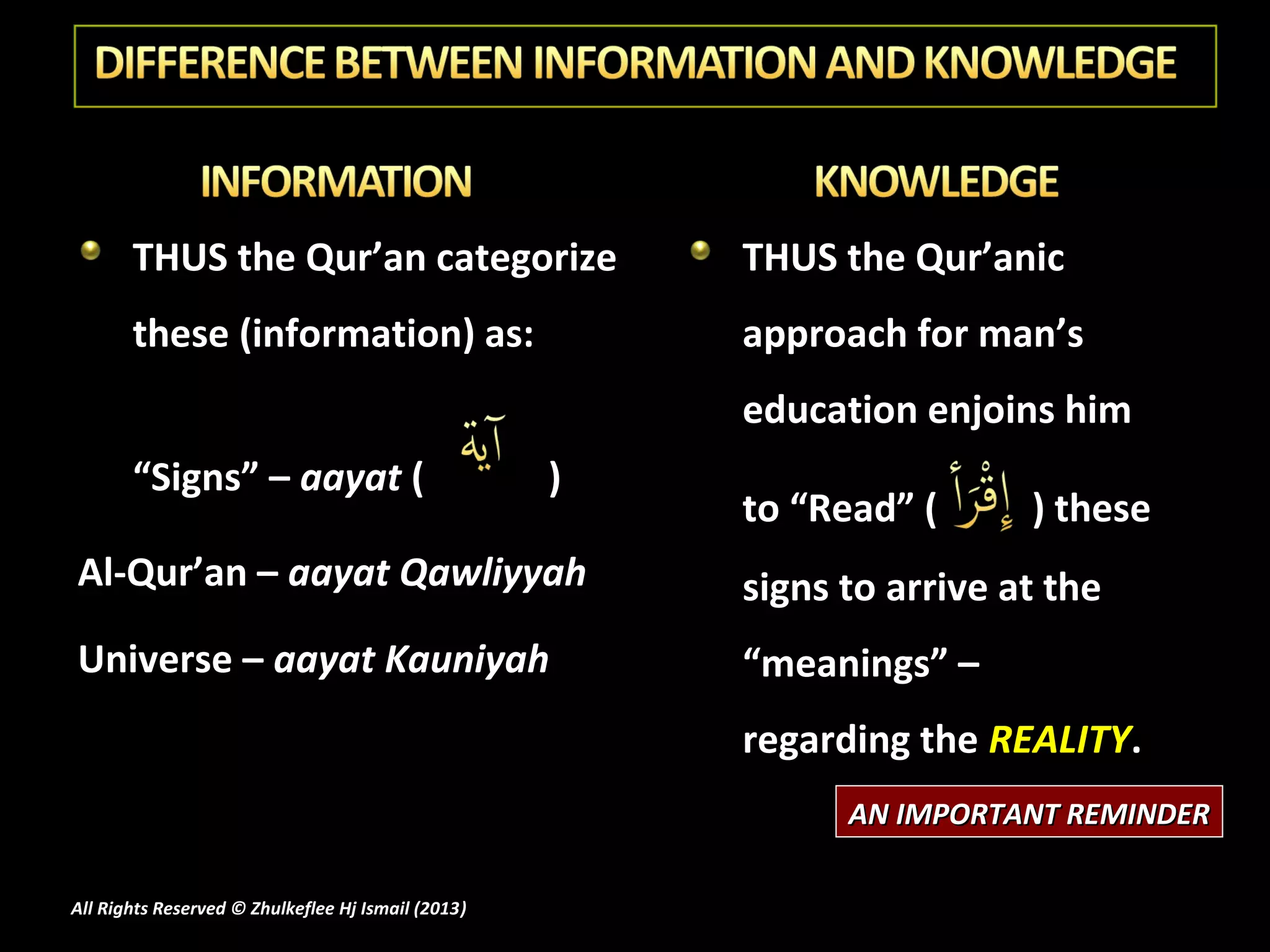 THUS the Qur’an categorize                       THUS the Qur’anic
       these (information) as:                          approach for man’s
                                                        education enjoins him
       “Signs” – aayat (                            )
                                                        to “Read” (      ) these
Al-Qur’an – aayat Qawliyyah                             signs to arrive at the
Universe – aayat Kauniyah                               “meanings” –
                                                        regarding the REALITY.
                                                              AN IMPORTANT REMINDER

All Rights Reserved © Zhulkeflee Hj Ismail (2013)
                                                )
 