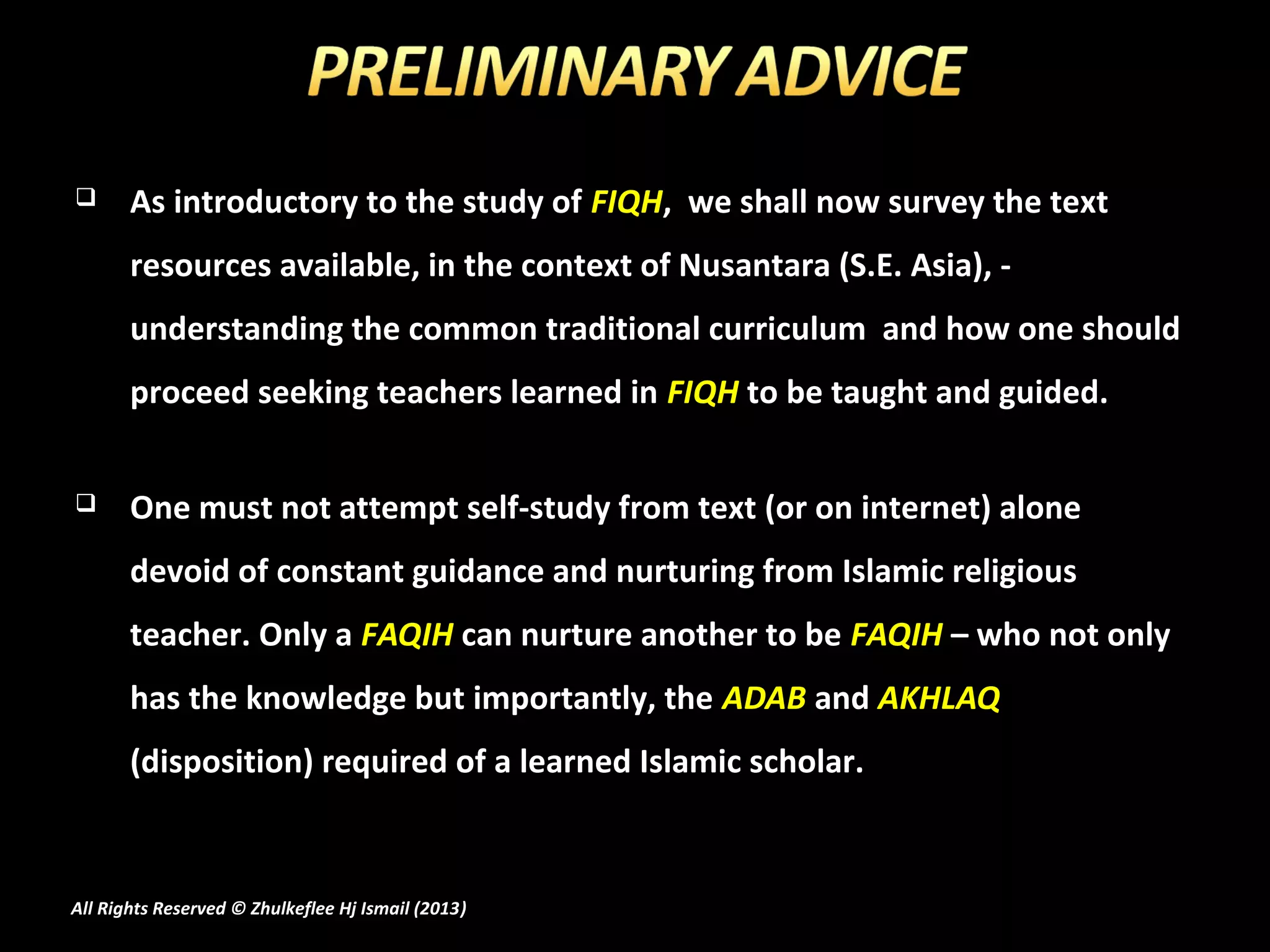       As introductory to the study of FIQH, we shall now survey the text
       resources available, in the context of Nusantara (S.E. Asia), -
       understanding the common traditional curriculum and how one should
       proceed seeking teachers learned in FIQH to be taught and guided.


      One must not attempt self-study from text (or on internet) alone
       devoid of constant guidance and nurturing from Islamic religious
       teacher. Only a FAQIH can nurture another to be FAQIH – who not only
       has the knowledge but importantly, the ADAB and AKHLAQ
       (disposition) required of a learned Islamic scholar.



All Rights Reserved © Zhulkeflee Hj Ismail (2013)
                                                )
 