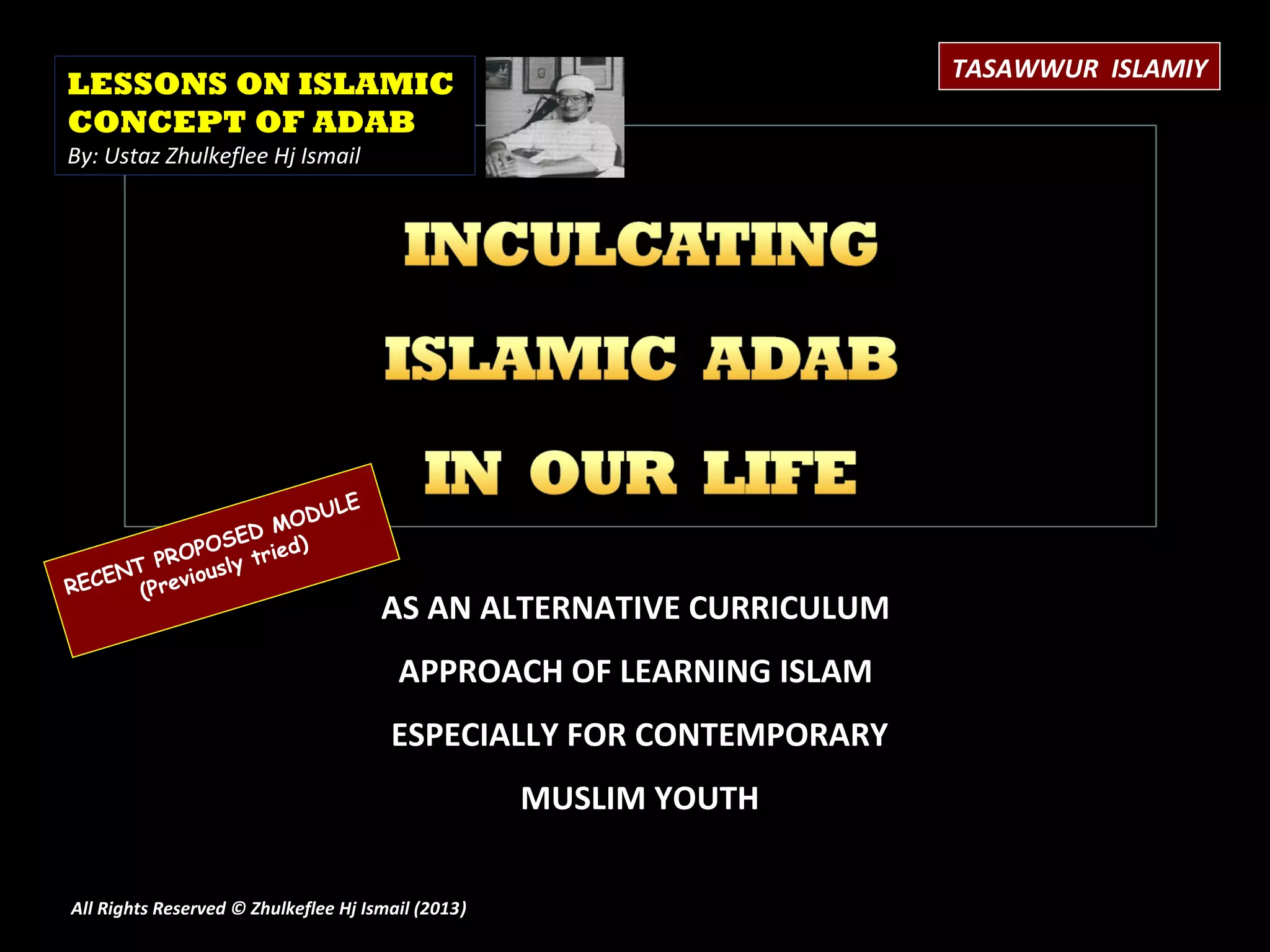 TASAWWUR ISLAMIY
LESSONS ON ISLAMIC
CONCEPT OF ADAB
By: Ustaz Zhulkeflee Hj Ismail




                       ULE
                   MOD
               SED
       PR OPO tried)
    NT       usly
RECE (Previo
                                      AS AN ALTERNATIVE CURRICULUM
                                        APPROACH OF LEARNING ISLAM
                                       ESPECIALLY FOR CONTEMPORARY
                                                    MUSLIM YOUTH

All Rights Reserved © Zhulkeflee Hj Ismail (2013)
                                                )
 