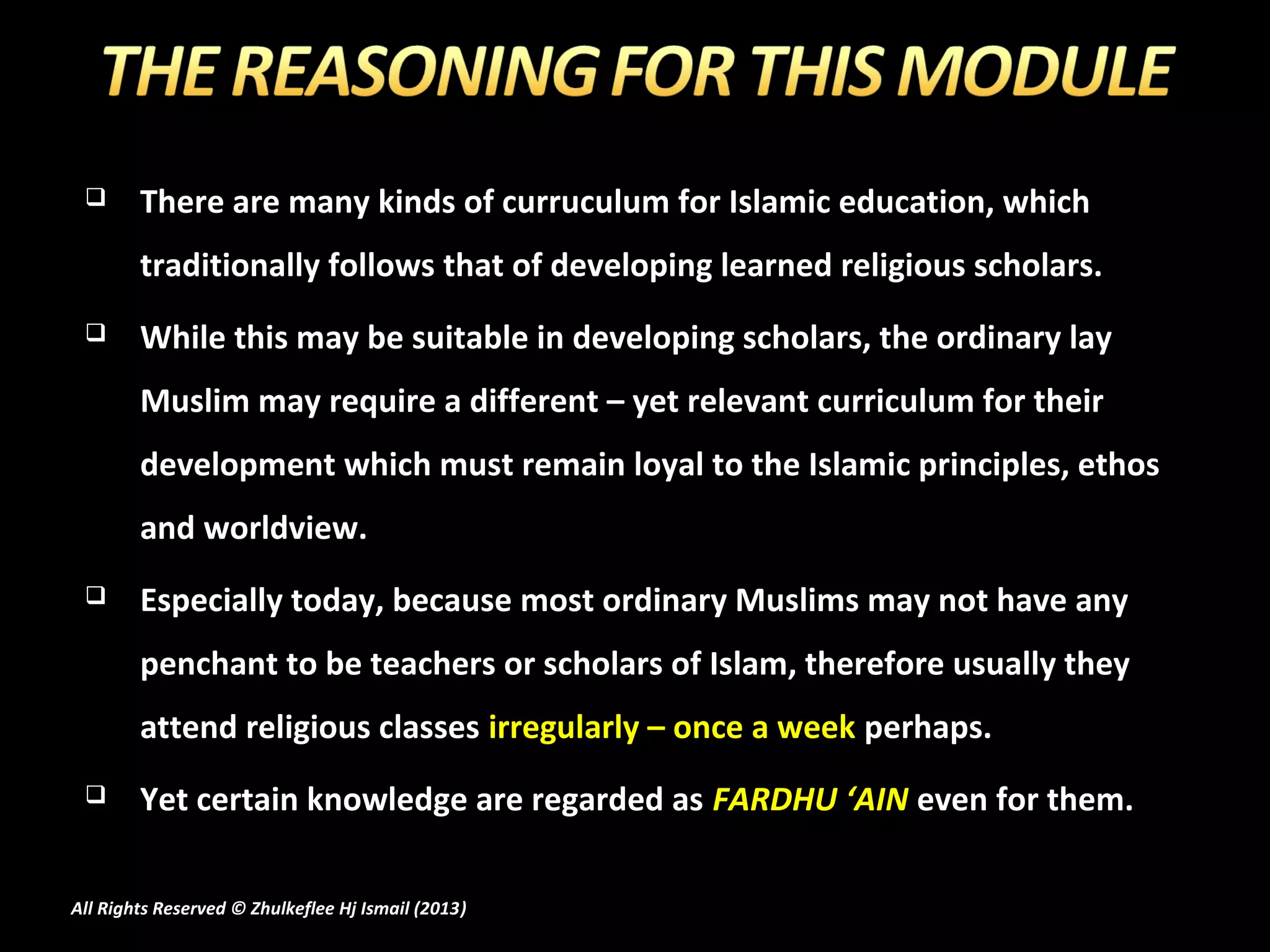       There are many kinds of curruculum for Islamic education, which
        traditionally follows that of developing learned religious scholars.
       While this may be suitable in developing scholars, the ordinary lay
        Muslim may require a different – yet relevant curriculum for their
        development which must remain loyal to the Islamic principles, ethos
        and worldview.
       Especially today, because most ordinary Muslims may not have any
        penchant to be teachers or scholars of Islam, therefore usually they
        attend religious classes irregularly – once a week perhaps.
       Yet certain knowledge are regarded as FARDHU ‘AIN even for them.

All Rights Reserved © Zhulkeflee Hj Ismail (2013)
                                                )
 
