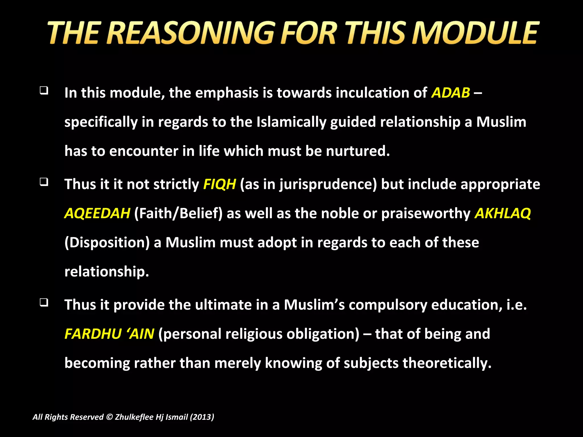       In this module, the emphasis is towards inculcation of ADAB –
        specifically in regards to the Islamically guided relationship a Muslim
        has to encounter in life which must be nurtured.
       Thus it it not strictly FIQH (as in jurisprudence) but include appropriate
        AQEEDAH (Faith/Belief) as well as the noble or praiseworthy AKHLAQ
        (Disposition) a Muslim must adopt in regards to each of these
        relationship.
       Thus it provide the ultimate in a Muslim’s compulsory education, i.e.
        FARDHU ‘AIN (personal religious obligation) – that of being and
        becoming rather than merely knowing of subjects theoretically.


All Rights Reserved © Zhulkeflee Hj Ismail (2013)
                                                )
 