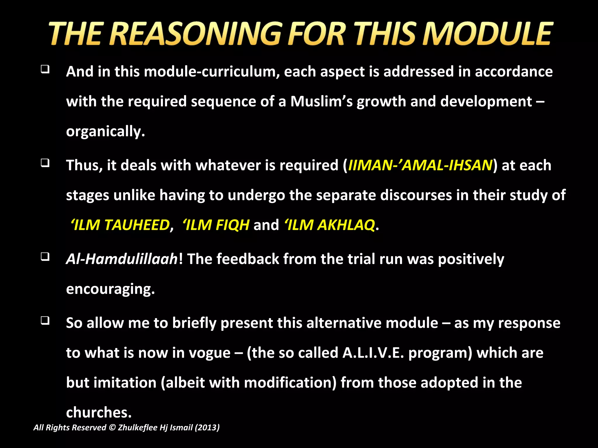       And in this module-curriculum, each aspect is addressed in accordance
        with the required sequence of a Muslim’s growth and development –
        organically.
       Thus, it deals with whatever is required (IIMAN-’AMAL-IHSAN) at each
        stages unlike having to undergo the separate discourses in their study of
         ‘ILM TAUHEED, ‘ILM FIQH and ‘ILM AKHLAQ.
       Al-Hamdulillaah! The feedback from the trial run was positively
        encouraging.
       So allow me to briefly present this alternative module – as my response
        to what is now in vogue – (the so called A.L.I.V.E. program) which are
        but imitation (albeit with modification) from those adopted in the
        churches.
All Rights Reserved © Zhulkeflee Hj Ismail (2013)
                                                )
 