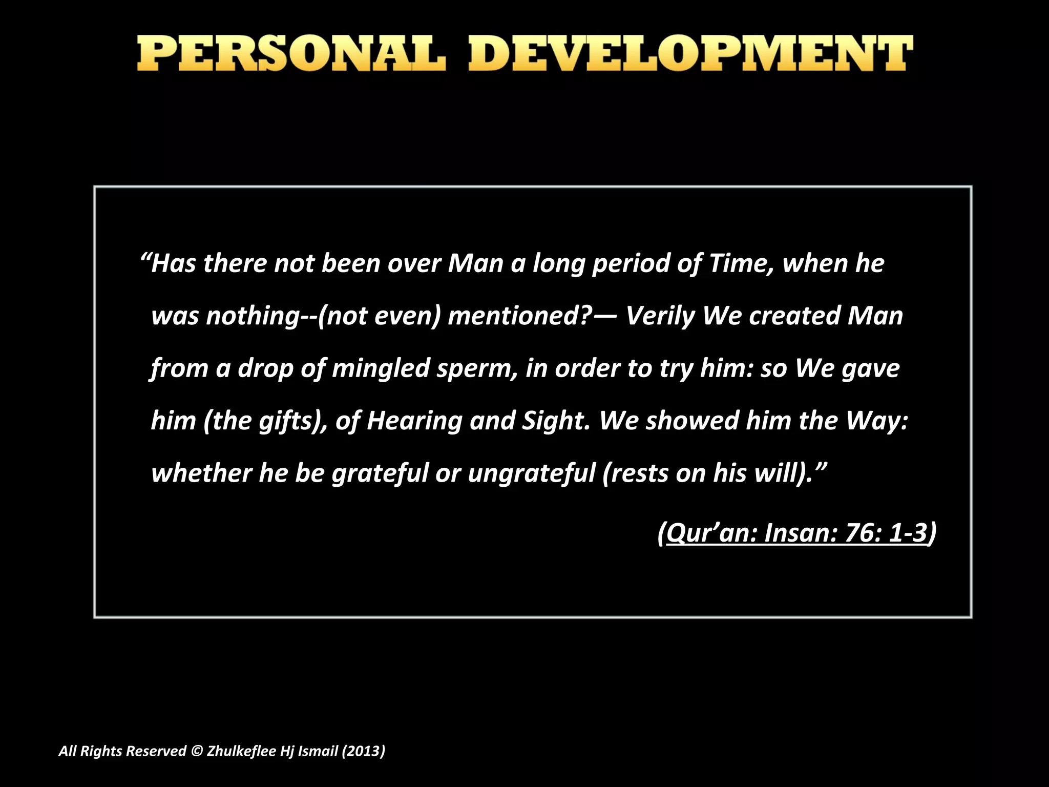 “Has there not been over Man a long period of Time, when he
             was nothing--(not even) mentioned?― Verily We created Man
             from a drop of mingled sperm, in order to try him: so We gave
             him (the gifts), of Hearing and Sight. We showed him the Way:
             whether he be grateful or ungrateful (rests on his will).”

                                                        (Qur’an: Insan: 76: 1-3)




All Rights Reserved © Zhulkeflee Hj Ismail (2013)
                                                )
 