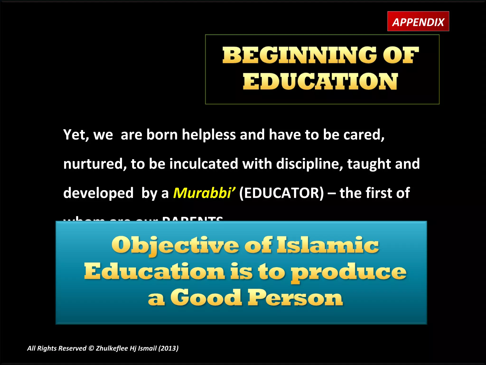 APPENDIX




           Yet, we are born helpless and have to be cared,
           nurtured, to be inculcated with discipline, taught and
           developed by a Murabbi’ (EDUCATOR) – the first of
           whom are our PARENTS.




All Rights Reserved © Zhulkeflee Hj Ismail (2013)
                                                )
 