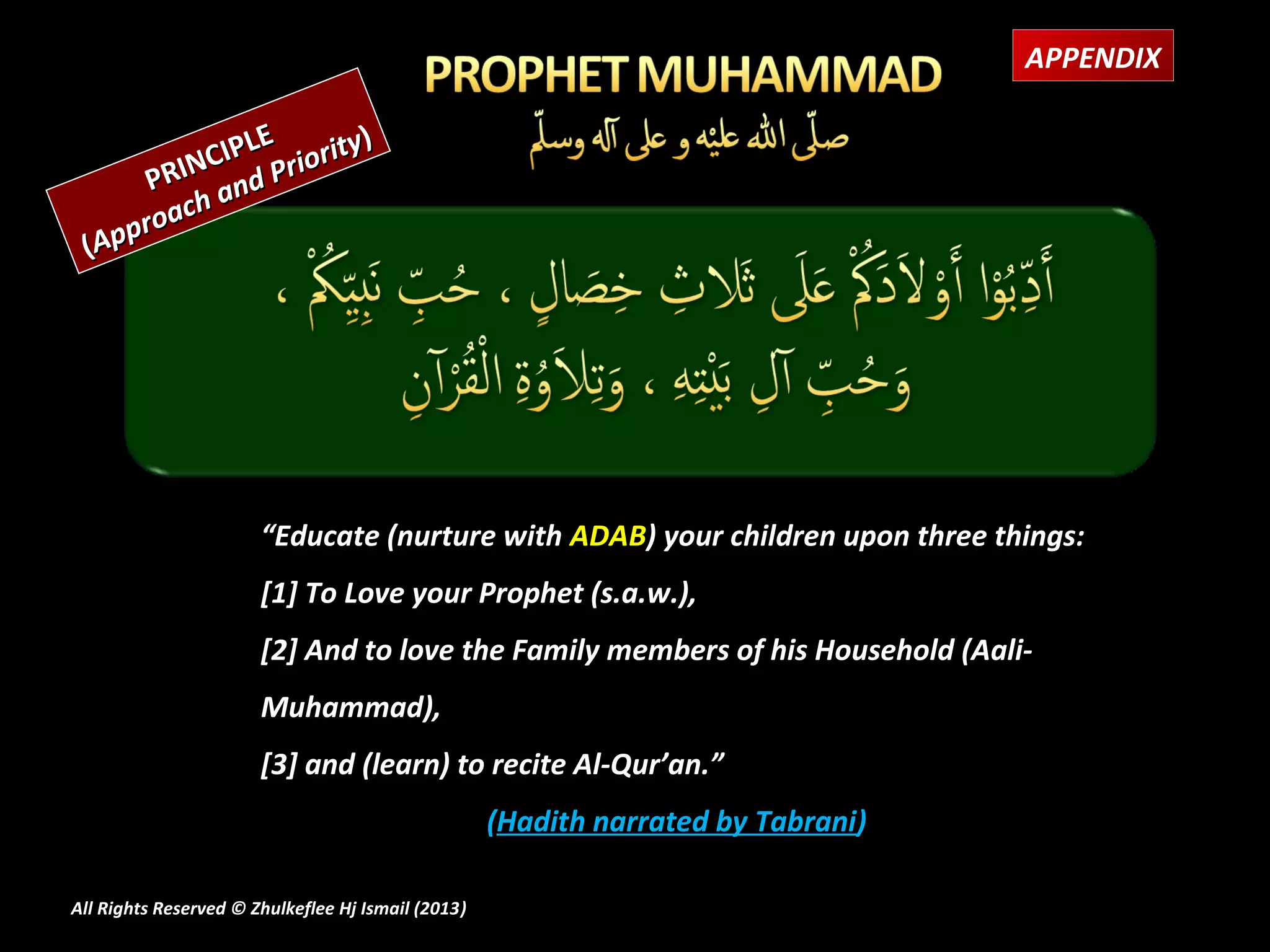 APPENDIX

               E         )
           CIPL Priority
       PRIN and
         ch
    p roa
 (Ap




                       “Educate (nurture with ADAB) your children upon three things:
                       [1] To Love your Prophet (s.a.w.),
                       [2] And to love the Family members of his Household (Aali-
                       Muhammad),
                       [3] and (learn) to recite Al-Qur’an.”
                                                    (Hadith narrated by Tabrani)

All Rights Reserved © Zhulkeflee Hj Ismail (2013)
                                                )
 