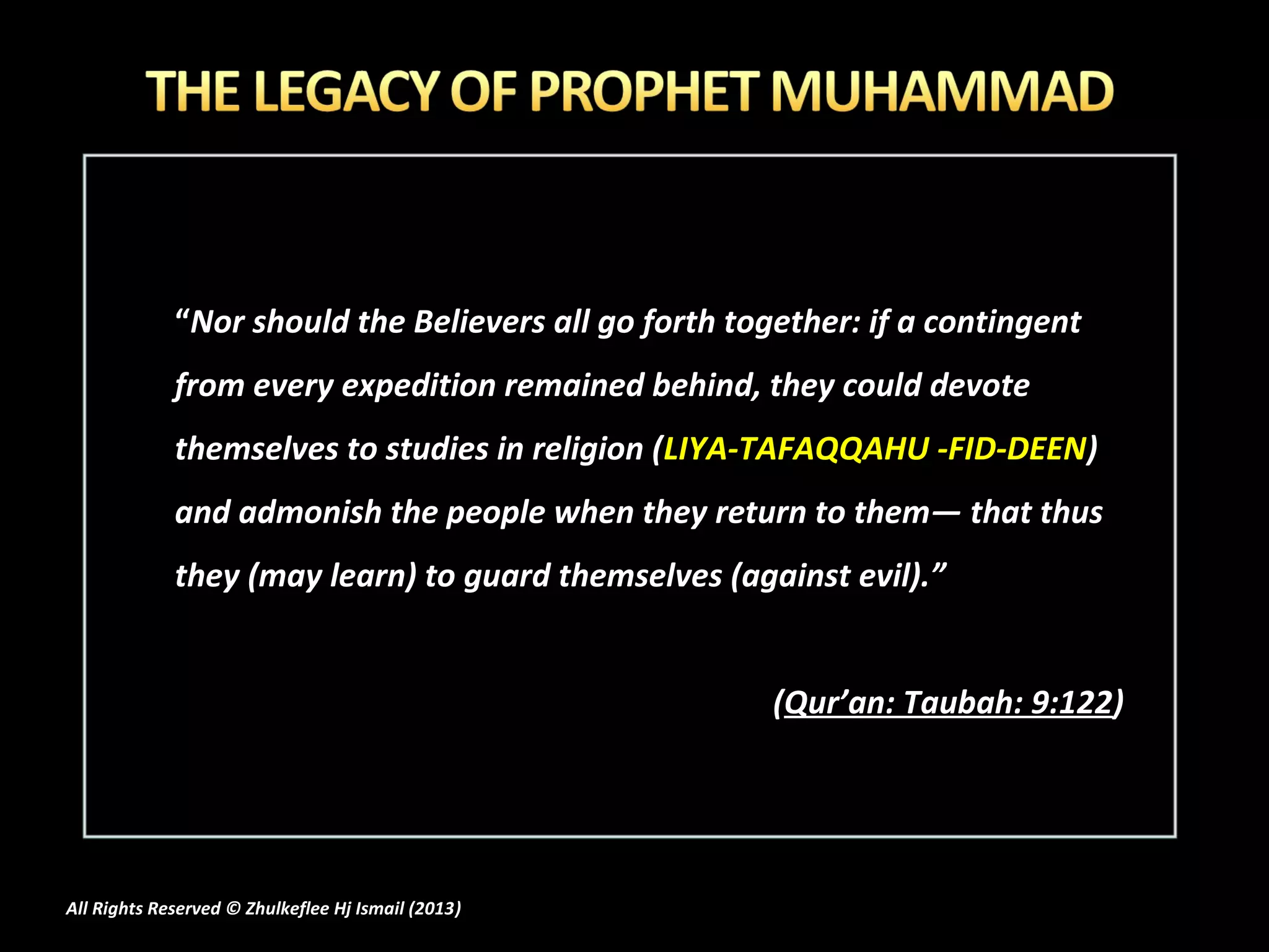 “Nor should the Believers all go forth together: if a contingent
             from every expedition remained behind, they could devote
             themselves to studies in religion (LIYA-TAFAQQAHU -FID-DEEN)
             and admonish the people when they return to them― that thus
             they (may learn) to guard themselves (against evil).”


                                                       (Qur’an: Taubah: 9:122)




All Rights Reserved © Zhulkeflee Hj Ismail (2013)
                                                )
 
