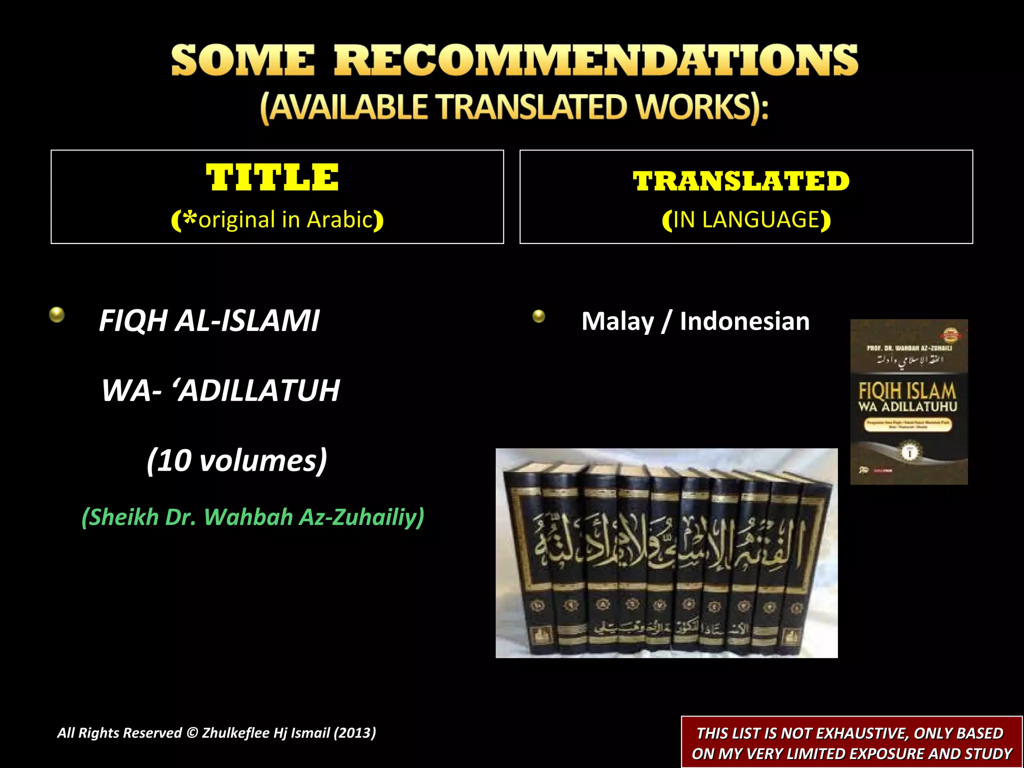 TITLE                            TRANSLATED
                 (*original in Arabic)                    (IN LANGUAGE)



      FIQH AL-ISLAMI                                Malay / Indonesian

      WA- ‘ADILLATUH

             (10 volumes)
   (Sheikh Dr. Wahbah Az-Zuhailiy)




All Rights Reserved © Zhulkeflee Hj Ismail (2013)
                                                )           THIS LIST IS NOT EXHAUSTIVE, ONLY BASED
                                                            ON MY VERY LIMITED EXPOSURE AND STUDY
 