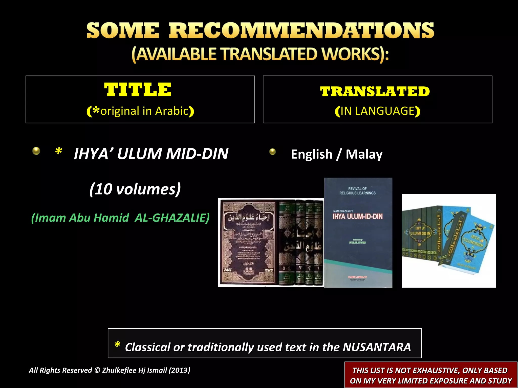 TITLE                                    TRANSLATED
                 (*original in Arabic)                           (IN LANGUAGE)


       * IHYA’ ULUM MID-DIN                              English / Malay

                  (10 volumes)
(Imam Abu Hamid AL-GHAZALIE)




                         * Classical or traditionally used text in the NUSANTARA
All Rights Reserved © Zhulkeflee Hj Ismail (2013)
                                                )                   THIS LIST IS NOT EXHAUSTIVE, ONLY BASED
                                                                    ON MY VERY LIMITED EXPOSURE AND STUDY
 