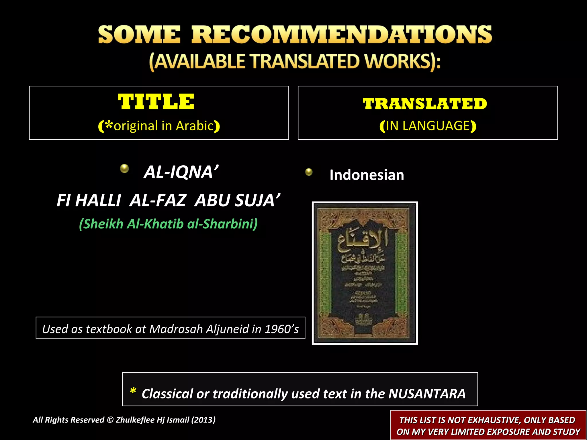TITLE                                    TRANSLATED
                 (*original in Arabic)                           (IN LANGUAGE)


                AL-IQNA’                                 Indonesian
      FI HALLI AL-FAZ ABU SUJA’
            (Sheikh Al-Khatib al-Sharbini)




  Used as textbook at Madrasah Aljuneid in 1960’s




                         * Classical or traditionally used text in the NUSANTARA
All Rights Reserved © Zhulkeflee Hj Ismail (2013)
                                                )                   THIS LIST IS NOT EXHAUSTIVE, ONLY BASED
                                                                    ON MY VERY LIMITED EXPOSURE AND STUDY
 