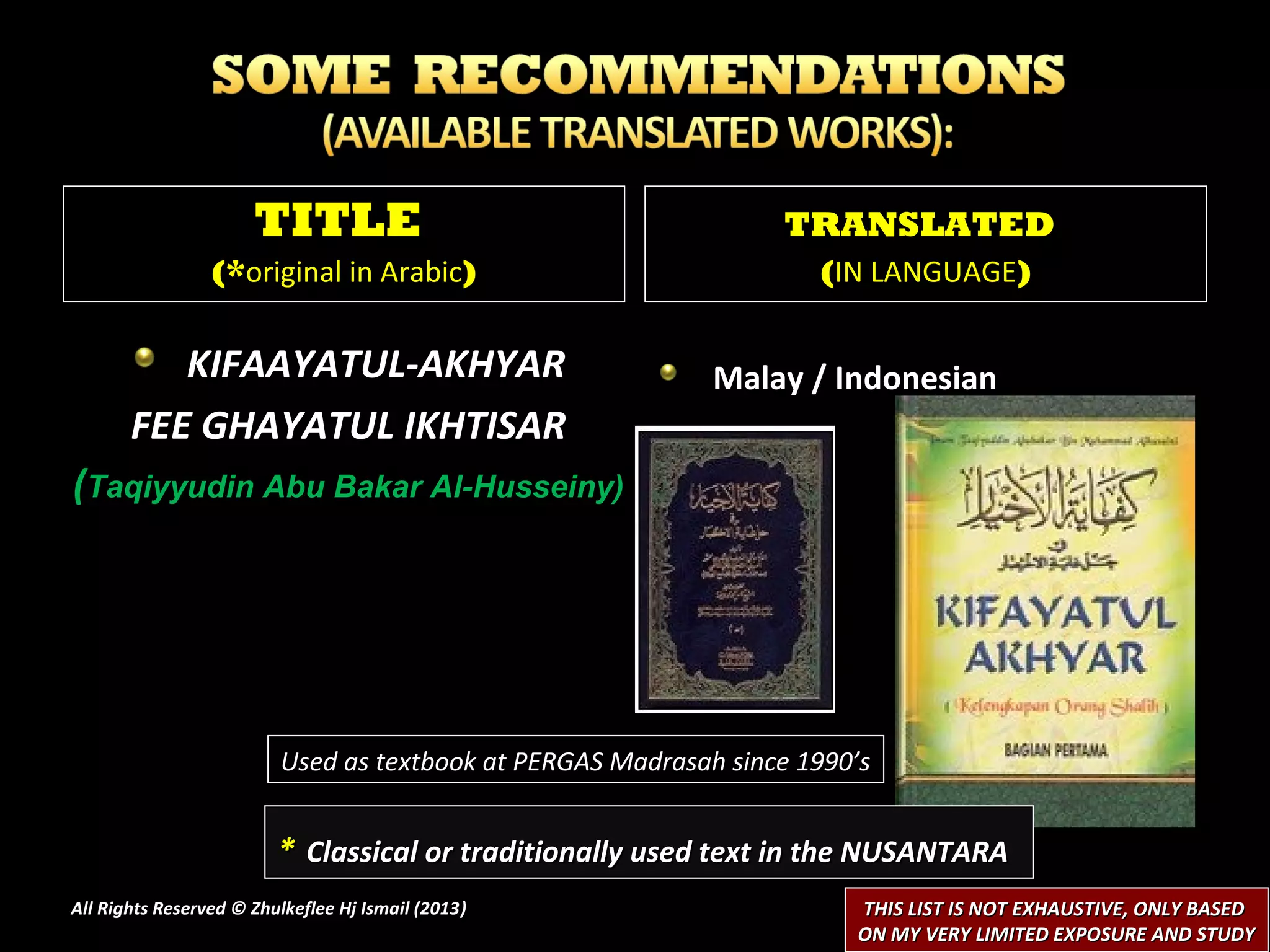 TITLE                                      TRANSLATED
                 (*original in Arabic)                              (IN LANGUAGE)


          KIFAAYATUL-AKHYAR                                 Malay / Indonesian
       FEE GHAYATUL IKHTISAR
(Taqiyyudin Abu Bakar Al-Husseiny)




                         Used as textbook at PERGAS Madrasah since 1990’s


                         * Classical or traditionally used text in the NUSANTARA
All Rights Reserved © Zhulkeflee Hj Ismail (2013)
                                                )                      THIS LIST IS NOT EXHAUSTIVE, ONLY BASED
                                                                       ON MY VERY LIMITED EXPOSURE AND STUDY
 