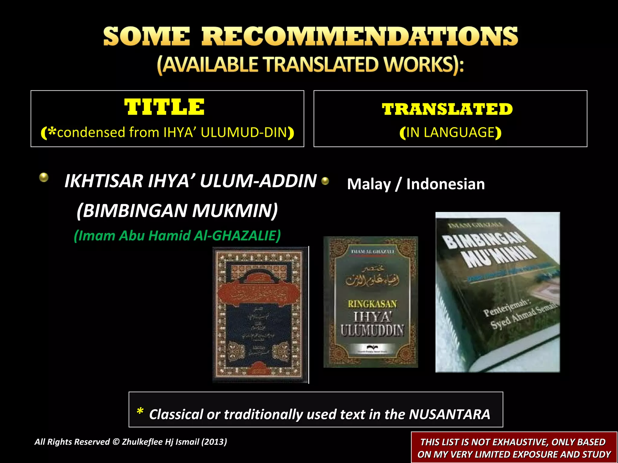 TITLE                                    TRANSLATED
 (*condensed from IHYA’ ULUMUD-DIN)                              (IN LANGUAGE)


       IKHTISAR IHYA’ ULUM-ADDIN                         Malay / Indonesian
         (BIMBINGAN MUKMIN)
         (Imam Abu Hamid Al-GHAZALIE)




                         * Classical or traditionally used text in the NUSANTARA
All Rights Reserved © Zhulkeflee Hj Ismail (2013)
                                                )                   THIS LIST IS NOT EXHAUSTIVE, ONLY BASED
                                                                    ON MY VERY LIMITED EXPOSURE AND STUDY
 