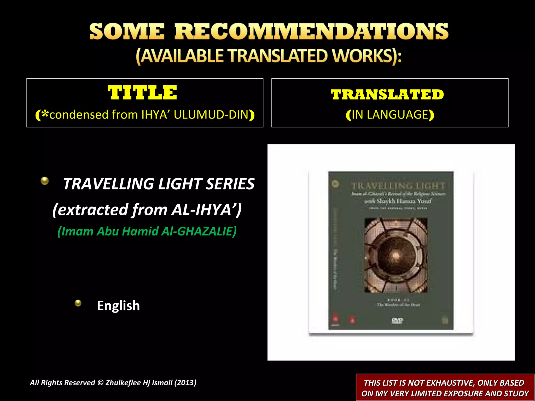 TITLE                         TRANSLATED
 (*condensed from IHYA’ ULUMUD-DIN)                  (IN LANGUAGE)




        TRAVELLING LIGHT SERIES
      (extracted from AL-IHYA’)
        (Imam Abu Hamid Al-GHAZALIE)




                   English




All Rights Reserved © Zhulkeflee Hj Ismail (2013)
                                                )      THIS LIST IS NOT EXHAUSTIVE, ONLY BASED
                                                       ON MY VERY LIMITED EXPOSURE AND STUDY
 