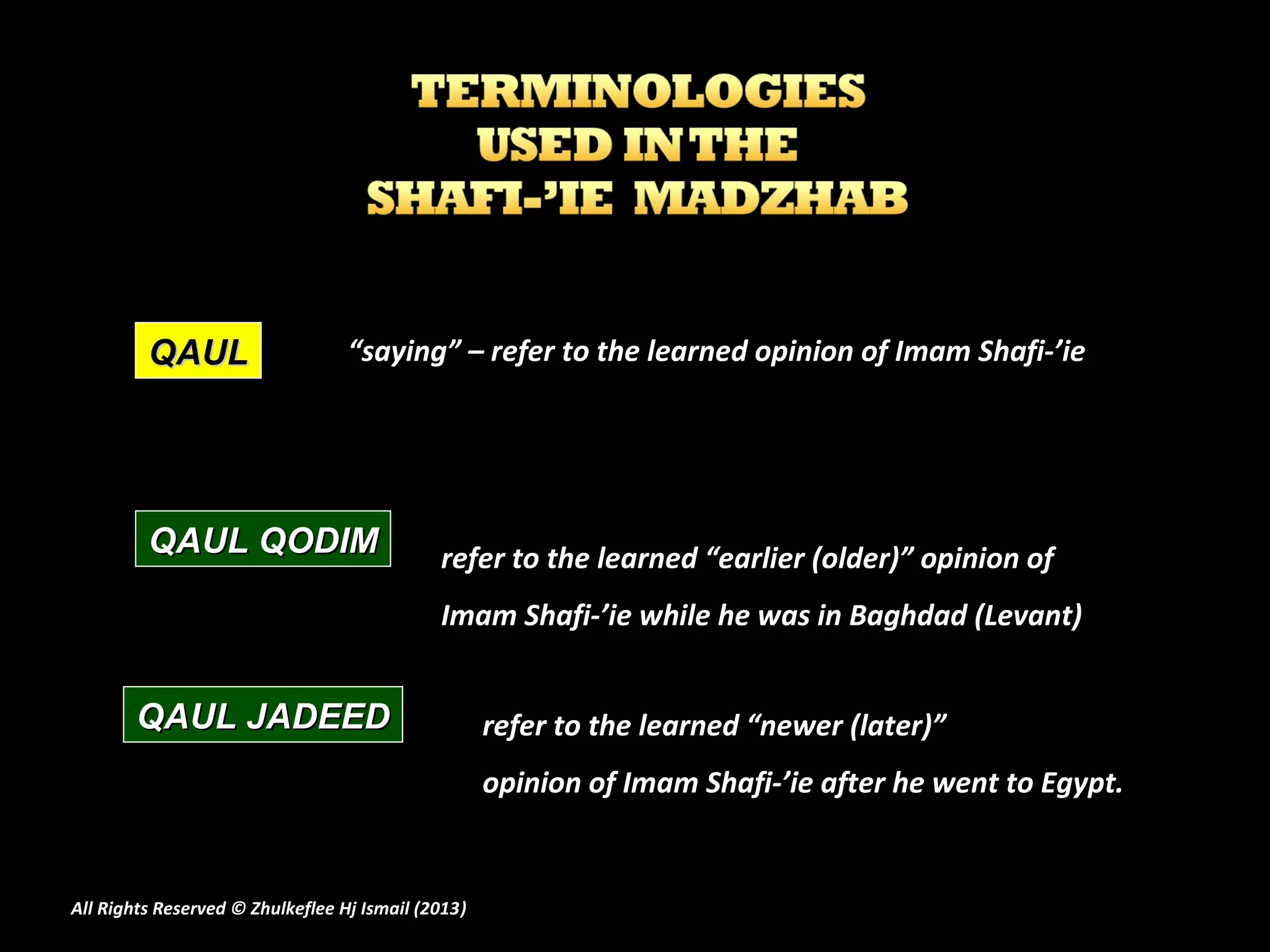 QAUL                     “saying” – refer to the learned opinion of Imam Shafi-’ie




         QAUL QODIM                          refer to the learned “earlier (older)” opinion of
                                             Imam Shafi-’ie while he was in Baghdad (Levant)


        QAUL JADEED                                 refer to the learned “newer (later)”
                                                    opinion of Imam Shafi-’ie after he went to Egypt.


All Rights Reserved © Zhulkeflee Hj Ismail (2013)
                                                )
 