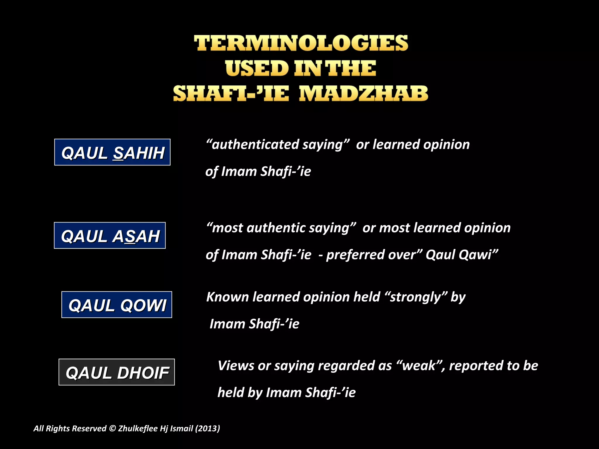 “authenticated saying” or learned opinion
       QAUL SAHIH
                                             of Imam Shafi-’ie


                                             “most authentic saying” or most learned opinion
      QAUL ASAH
                                             of Imam Shafi-’ie - preferred over” Qaul Qawi”

                                             Known learned opinion held “strongly” by
        QAUL QOWI
                                              Imam Shafi-’ie

                                                Views or saying regarded as “weak”, reported to be
        QAUL DHOIF
                                                held by Imam Shafi-’ie

All Rights Reserved © Zhulkeflee Hj Ismail (2013)
                                                )
 