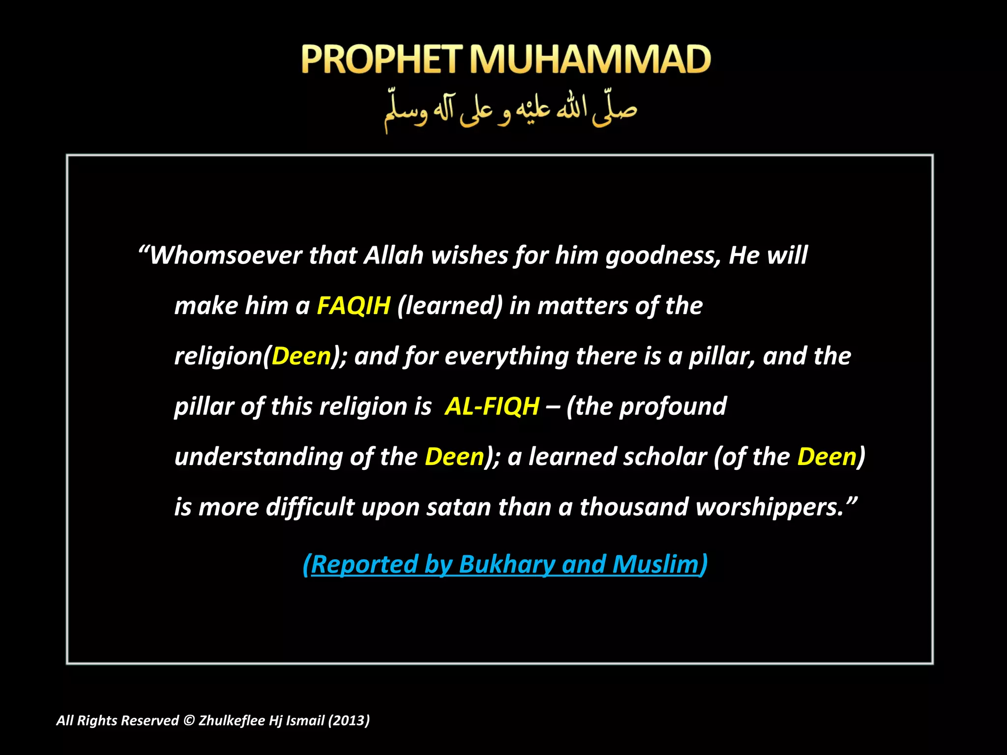 “Whomsoever that Allah wishes for him goodness, He will
                  make him a FAQIH (learned) in matters of the
                  religion(Deen); and for everything there is a pillar, and the
                  pillar of this religion is AL-FIQH – (the profound
                  understanding of the Deen); a learned scholar (of the Deen)
                  is more difficult upon satan than a thousand worshippers.”

                                      (Reported by Bukhary and Muslim)




All Rights Reserved © Zhulkeflee Hj Ismail (2013)
                                                )
 