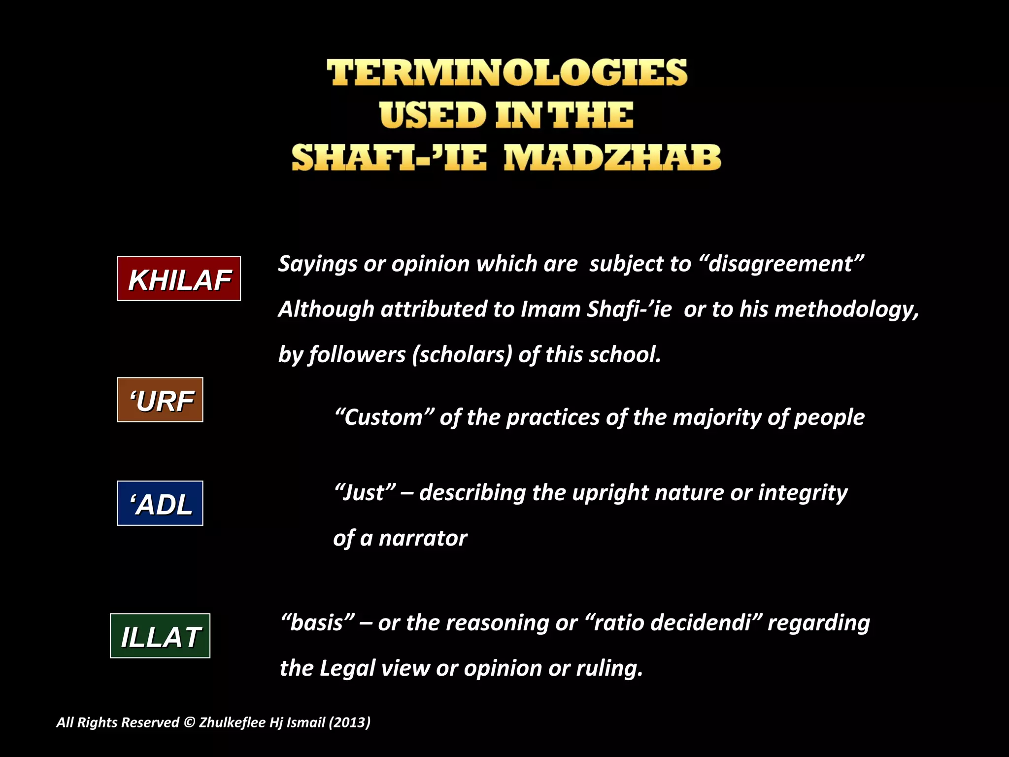 Sayings or opinion which are subject to “disagreement”
           KHILAF
                                  Although attributed to Imam Shafi-’ie or to his methodology,
                                  by followers (scholars) of this school.
           ‘URF                            “Custom” of the practices of the majority of people

                                           “Just” – describing the upright nature or integrity
           ‘ADL
                                           of a narrator


                                  “basis” – or the reasoning or “ratio decidendi” regarding
         ILLAT
                                  the Legal view or opinion or ruling.

All Rights Reserved © Zhulkeflee Hj Ismail (2013)
                                                )
 