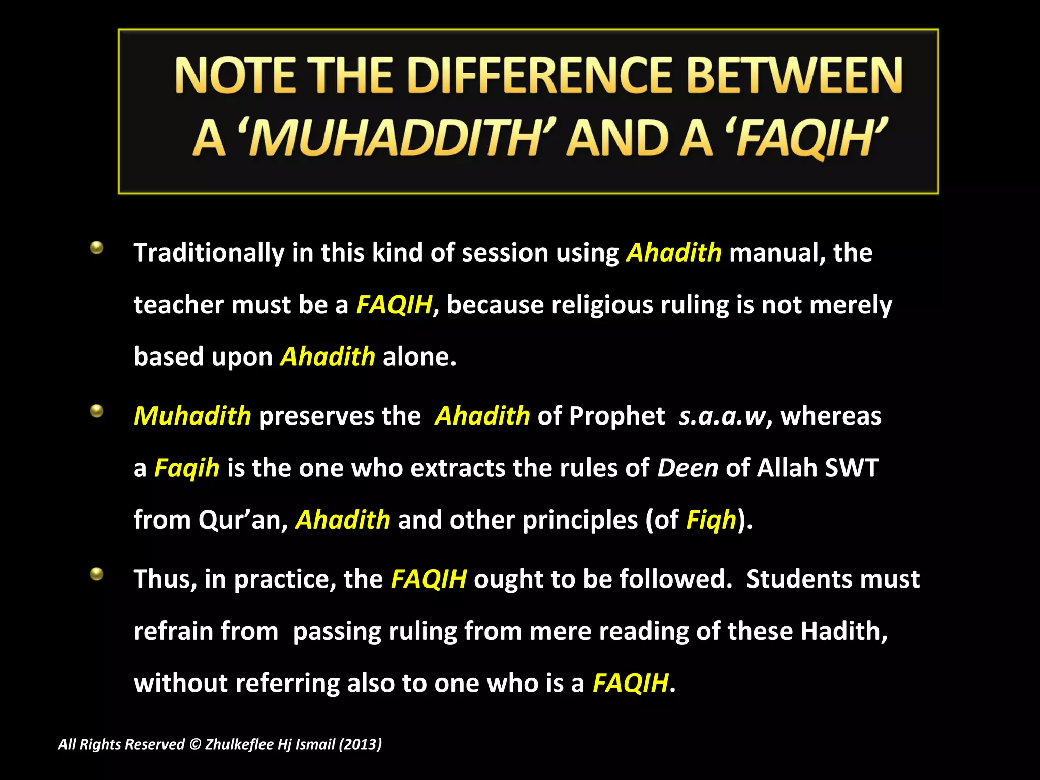 Traditionally in this kind of session using Ahadith manual, the
           teacher must be a FAQIH, because religious ruling is not merely
           based upon Ahadith alone.

           Muhadith preserves the Ahadith of Prophet s.a.a.w, whereas
           a Faqih is the one who extracts the rules of Deen of Allah SWT
           from Qur’an, Ahadith and other principles (of Fiqh).

           Thus, in practice, the FAQIH ought to be followed. Students must
           refrain from passing ruling from mere reading of these Hadith,
           without referring also to one who is a FAQIH.
All Rights Reserved © Zhulkeflee Hj Ismail (2013)
                                                )
 