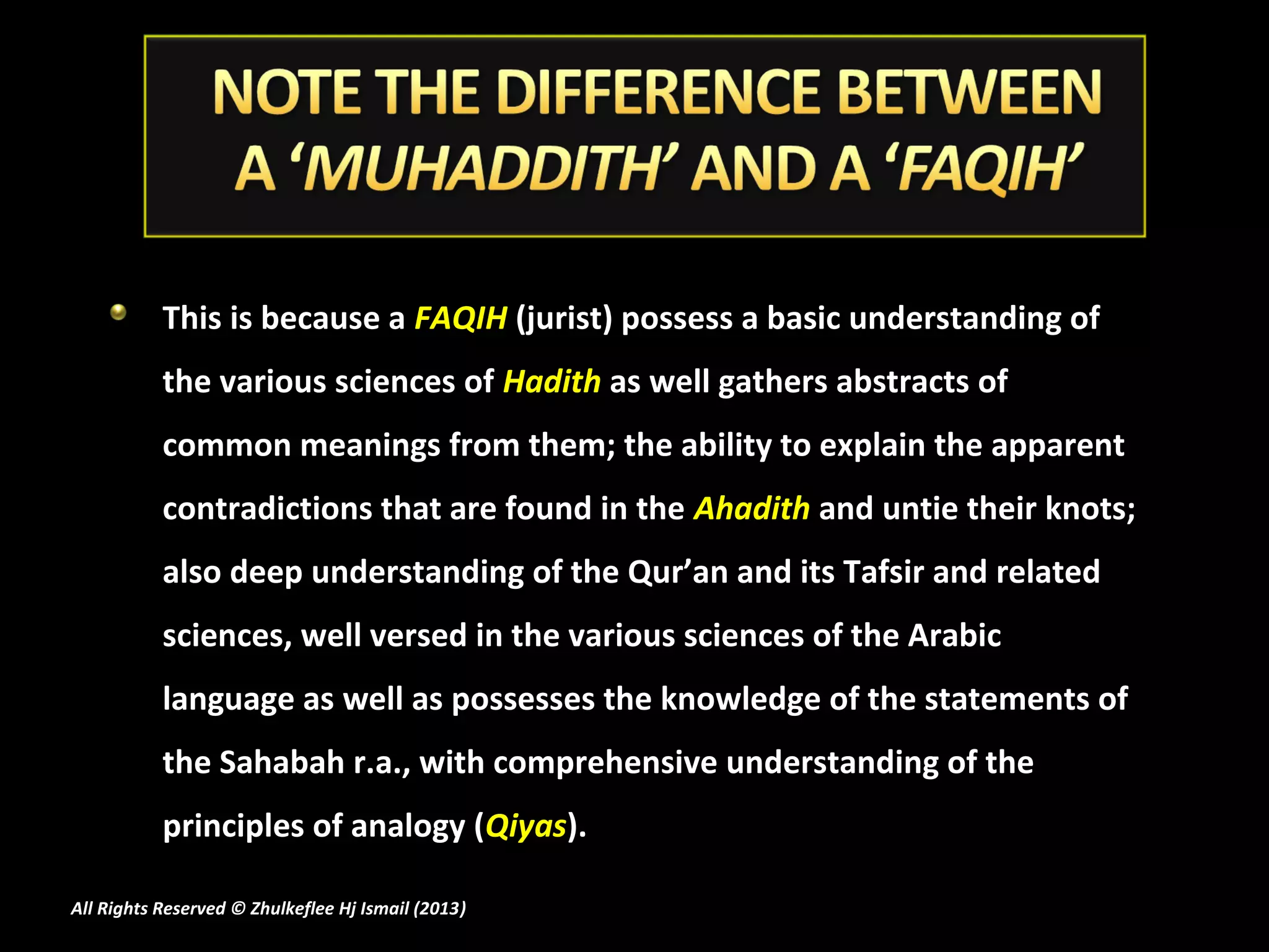 This is because a FAQIH (jurist) possess a basic understanding of
           the various sciences of Hadith as well gathers abstracts of
           common meanings from them; the ability to explain the apparent
           contradictions that are found in the Ahadith and untie their knots;
           also deep understanding of the Qur’an and its Tafsir and related
           sciences, well versed in the various sciences of the Arabic
           language as well as possesses the knowledge of the statements of
           the Sahabah r.a., with comprehensive understanding of the
           principles of analogy (Qiyas).

All Rights Reserved © Zhulkeflee Hj Ismail (2013)
                                                )
 