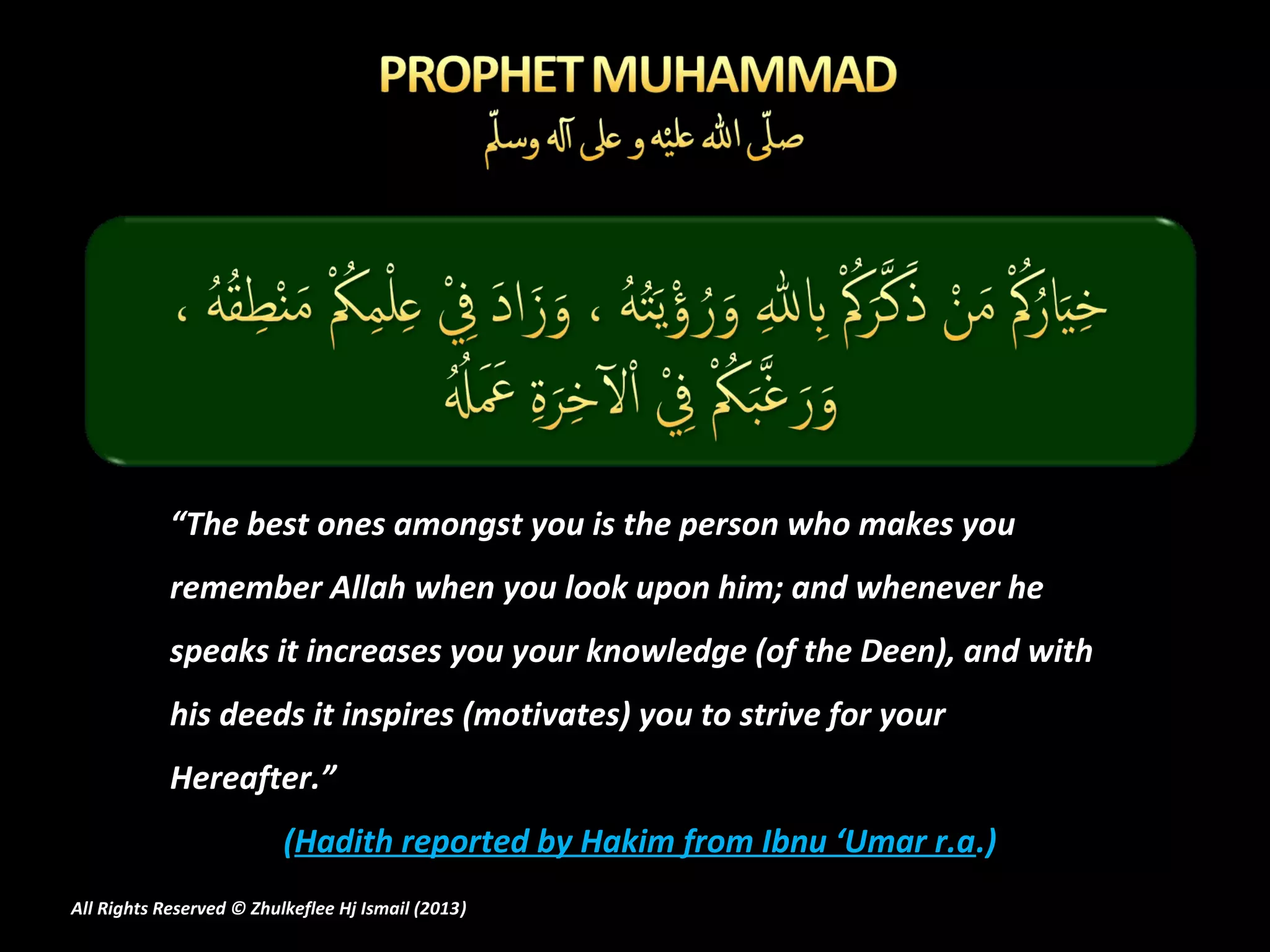 “The best ones amongst you is the person who makes you
            remember Allah when you look upon him; and whenever he
            speaks it increases you your knowledge (of the Deen), and with
            his deeds it inspires (motivates) you to strive for your
            Hereafter.”
                          (Hadith reported by Hakim from Ibnu ‘Umar r.a.)
All Rights Reserved © Zhulkeflee Hj Ismail (2013)
                                                )
 
