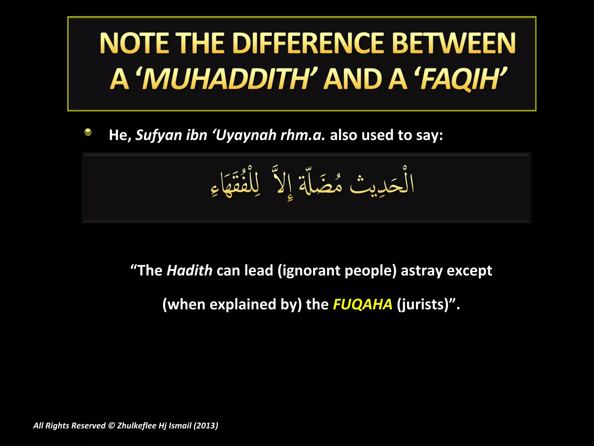 He, Sufyan ibn ‘Uyaynah rhm.a. also used to say:




                         “The Hadith can lead (ignorant people) astray except

                                  (when explained by) the FUQAHA (jurists)”.




All Rights Reserved © Zhulkeflee Hj Ismail (2013)
                                                )
 
