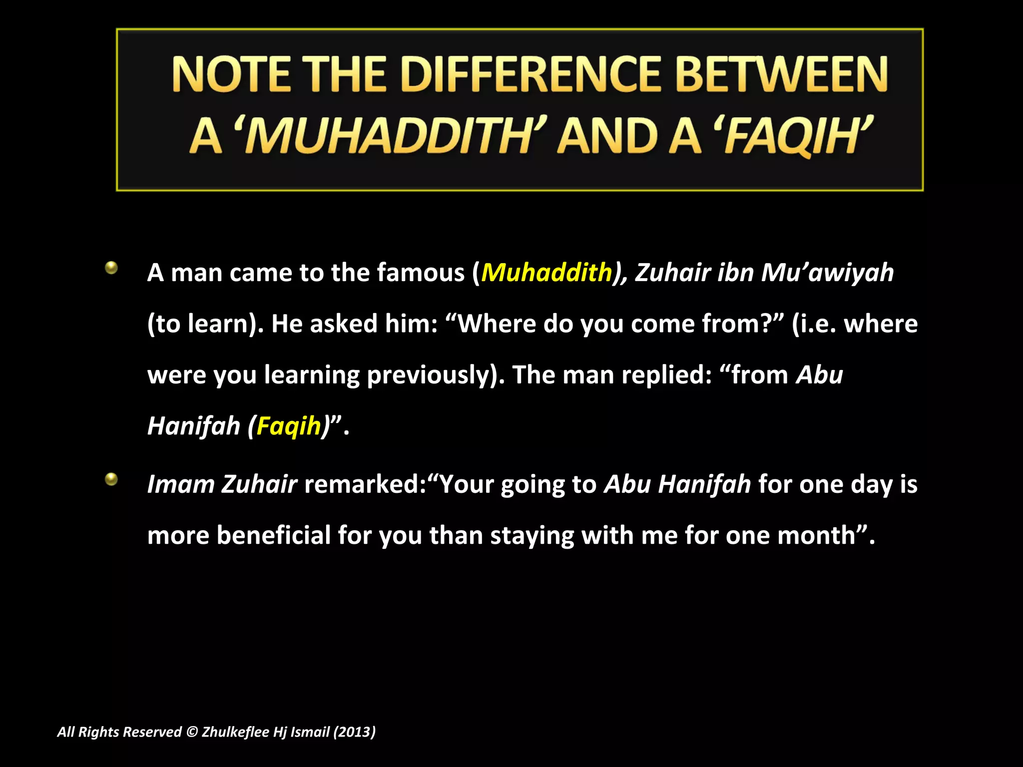 A man came to the famous (Muhaddith), Zuhair ibn Mu’awiyah
             (to learn). He asked him: “Where do you come from?” (i.e. where
             were you learning previously). The man replied: “from Abu
             Hanifah (Faqih)”.

             Imam Zuhair remarked:“Your going to Abu Hanifah for one day is
             more beneficial for you than staying with me for one month”.




All Rights Reserved © Zhulkeflee Hj Ismail (2013)
                                                )
 
