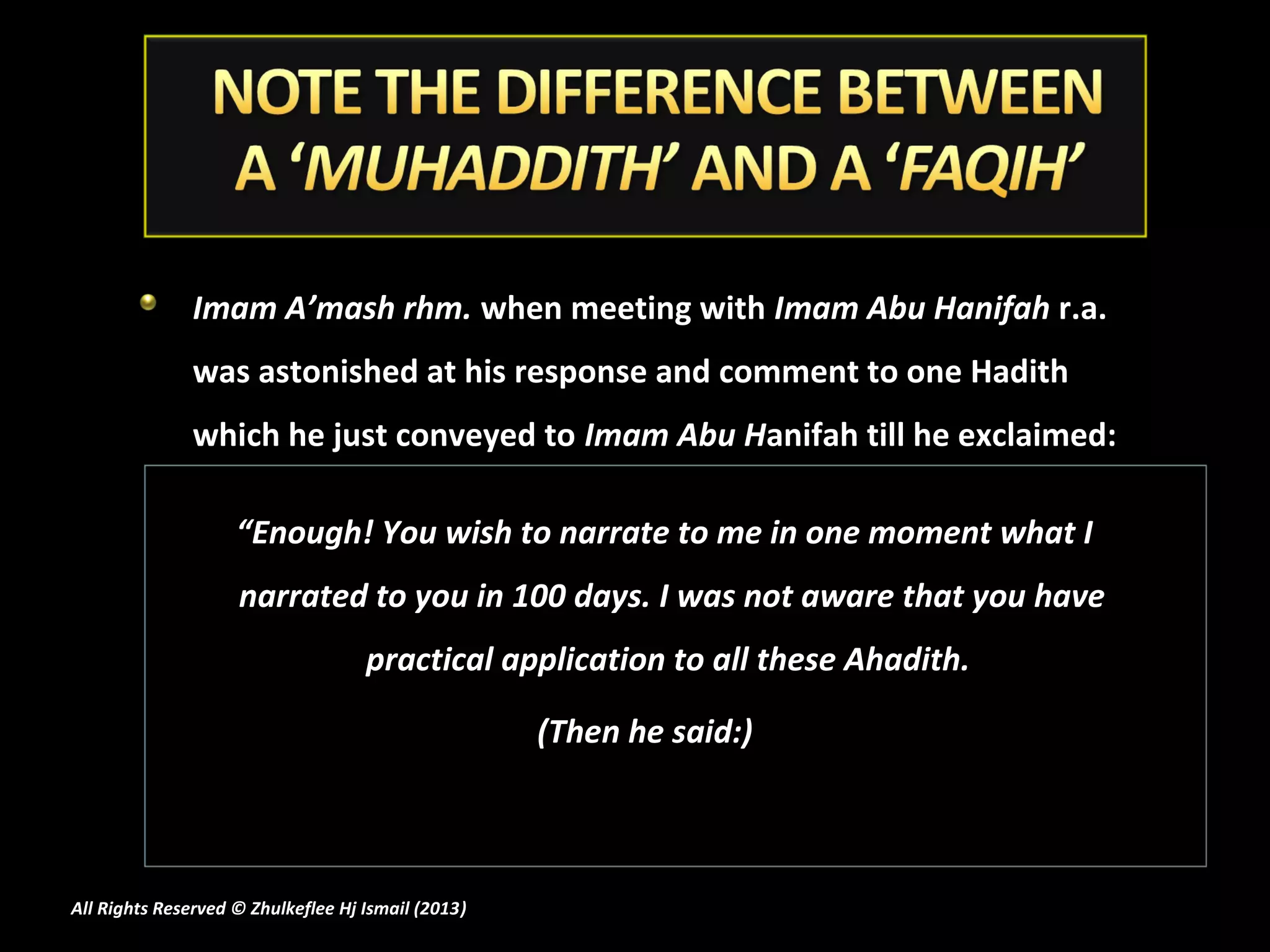 Imam A’mash rhm. when meeting with Imam Abu Hanifah r.a.
               was astonished at his response and comment to one Hadith
               which he just conveyed to Imam Abu Hanifah till he exclaimed:

                    “Enough! You wish to narrate to me in one moment what I
                    narrated to you in 100 days. I was not aware that you have
                                    practical application to all these Ahadith.

                                                    (Then he said:)



All Rights Reserved © Zhulkeflee Hj Ismail (2013)
                                                )
 