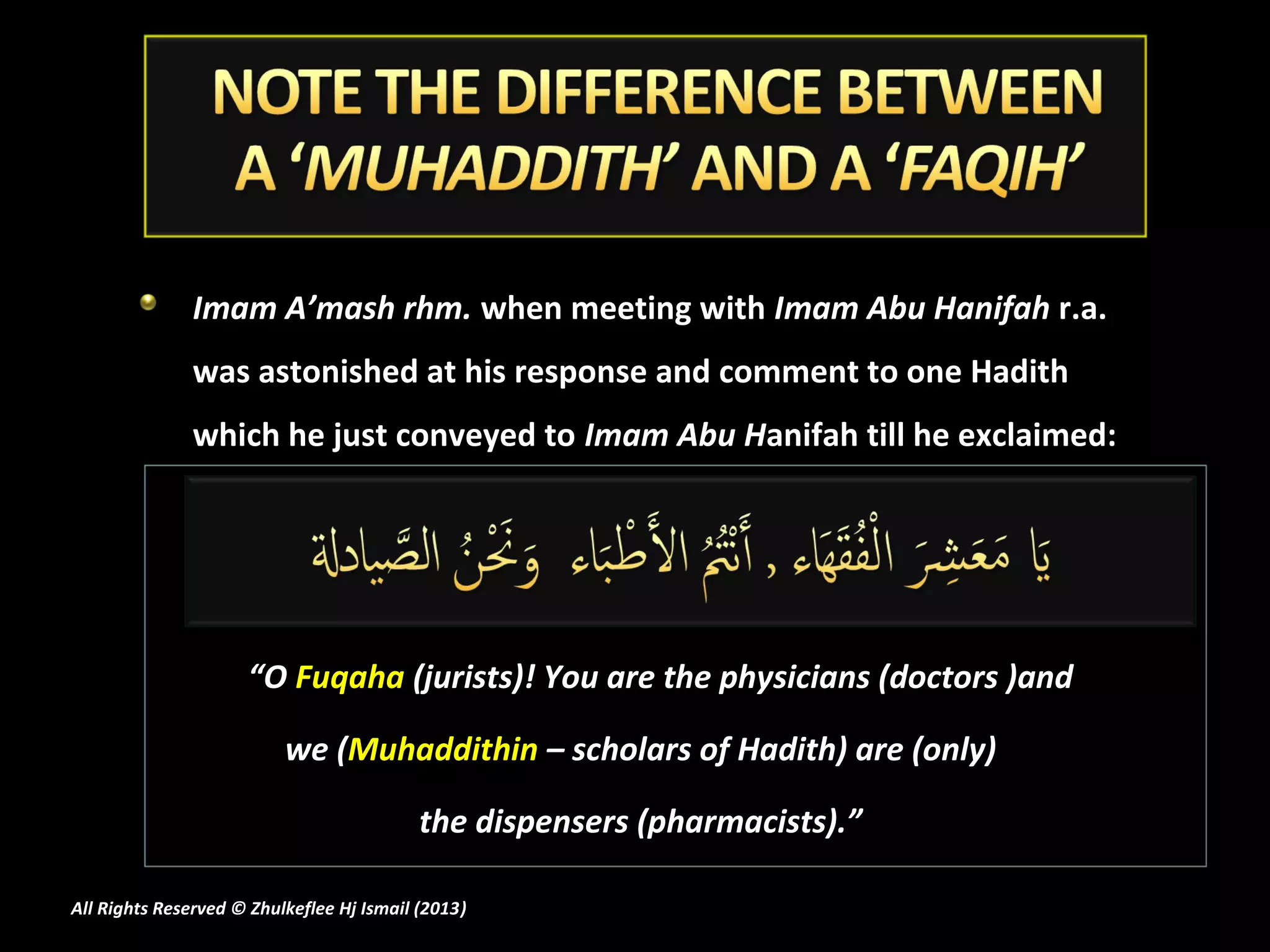 Imam A’mash rhm. when meeting with Imam Abu Hanifah r.a.
               was astonished at his response and comment to one Hadith
               which he just conveyed to Imam Abu Hanifah till he exclaimed:




                     “O Fuqaha (jurists)! You are the physicians (doctors )and

                          we (Muhaddithin – scholars of Hadith) are (only)

                                           the dispensers (pharmacists).”

All Rights Reserved © Zhulkeflee Hj Ismail (2013)
                                                )
 
